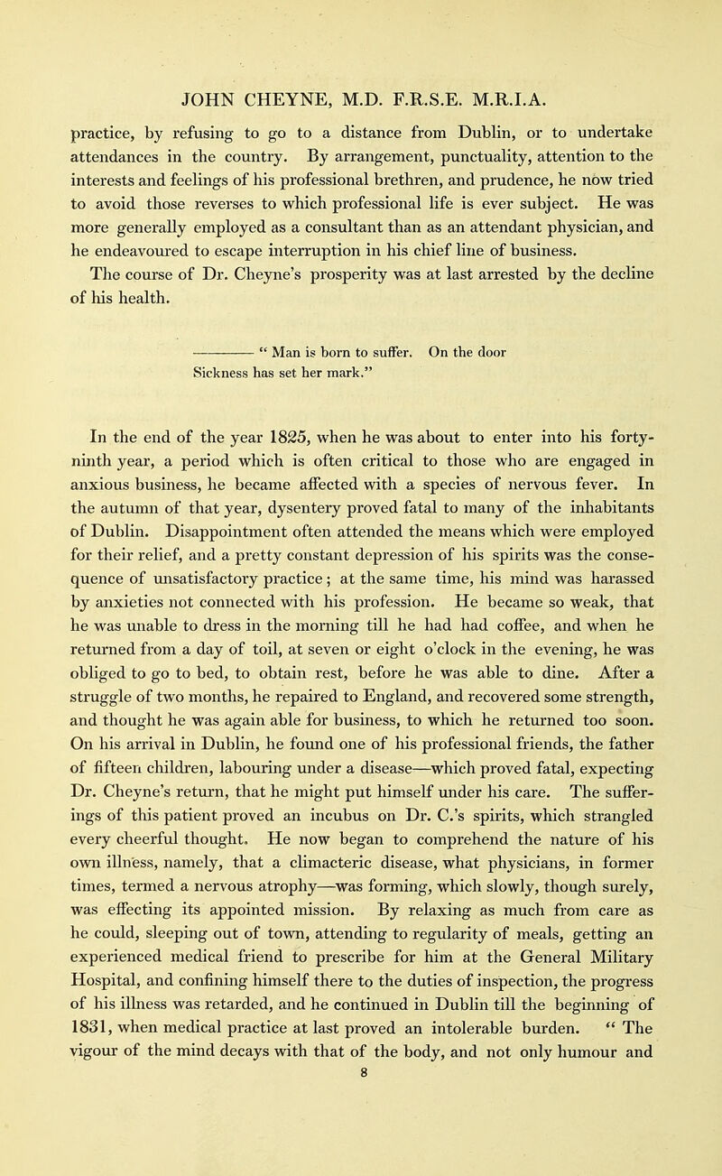 practice, by refusing to go to a distance from Dublin, or to undertake attendances in the country. By arrangement, punctuality, attention to the interests and feelings of his professional brethren, and prudence, he now tried to avoid those reverses to which professional life is ever subject. He was more generally employed as a consultant than as an attendant physician, and he endeavoured to escape interruption in his chief line of business. The course of Dr. Cheyne's prosperity was at last arrested by the decline of his health. ■  Man is born to suffer. On the door Sickness has set her mark. In the end of the year 1825, when he was about to enter into his forty- ninth year, a period which is often critical to those who are engaged in anxious business, he became affected with a species of nervous fever. In the autumn of that year, dysentery proved fatal to many of the inhabitants of Dublin. Disappointment often attended the means which were employed for their relief, and a pretty constant depression of his spirits was the conse- quence of unsatisfactory practice; at the same time, his mind was harassed by anxieties not connected with his profession. He became so weak, that he was unable to dress in the morning till he had had coffee, and when he returned from a day of toil, at seven or eight o'clock in the evening, he was obliged to go to bed, to obtain rest, before he was able to dine. After a struggle of two months, he repaired to England, and recovered some strength, and thought he was again able for business, to which he returned too soon. On his arrival in Dublin, he found one of his professional friends, the father of fifteen children, labouring under a disease—which proved fatal, expecting Dr. Cheyne's return, that he might put himself under his care. The suffer- ings of this patient proved an incubus on Dr. C.'s spirits, which strangled every cheerful thought. He now began to comprehend the nature of his own illness, namely, that a climacteric disease, what physicians, in former times, termed a nervous atrophy—^was forming, which slowly, though surely, was effecting its appointed mission. By relaxing as much from care as he could, sleeping out of town, attending to regularity of meals, getting an experienced medical friend to prescribe for him at the General Military Hospital, and confining himself there to the duties of inspection, the progress of his illness was retarded, and he continued in Dublin till the beginning of 1831, when medical practice at last proved an intolerable burden.  The vigour of the mind decays with that of the body, and not only humour and