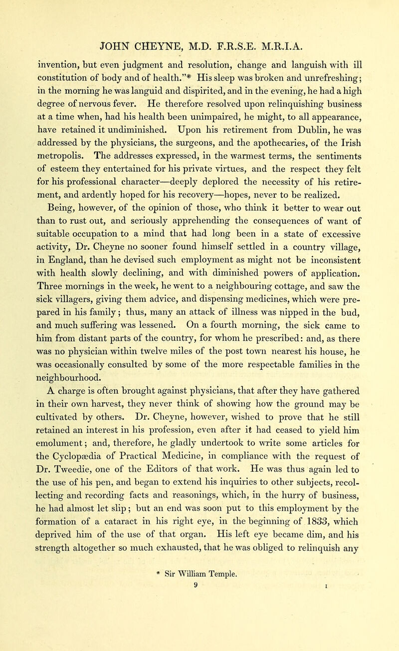 invention, but even judgment and resolution, change and languish with ill constitution of body and of health.* His sleep was broken and unrefreshing; in the morning he was languid and dispirited, and in the evening, he had a high degree of nervous fever. He therefore resolved upon relinquishing business at a time when, had his health been unimpaired, he might, to all appearance, have retained it undiminished. Upon his retirement from Dublin, he was addressed by the physicians, the surgeons, and the apothecaries, of the Irish metropolis. The addresses expressed, in the warmest terms, the sentiments of esteem they entertained for his private virtues, and the respect they felt for his professional character—deeply deplored the necessity of his retire- ment, and ardently hoped for his recovery—hopes, never to be realized. Being, however, of the opinion of those, who think it better to wear out than to rust out, and seriously apprehending the consequences of want of suitable occupation to a mind that had long been in a state of excessive activity, Dr. Cheyne no sooner found himself settled in a coxmtry village, in England, than he devised such employment as might not be inconsistent with health slowly declining, and with diminished powers of application. Three mornings in the week, he went to a neighbouring cottage, and saw the sick villagers, giving them advice, and dispensing medicines, which were pre- pared in his family; thus, many an attack of illness was nipped in the bud, and much suffering was lessened. On a fourth morning, the sick came to him from distant parts of the country, for whom he prescribed: and, as there was no physician within twelve miles of the post town nearest his house, he was occasionally consulted by some of the more respectable families in the neighbourhood. A charge is often brought against physicians, that after they have gathered in their own harvest, they never think of showing how the ground may be cultivated by others. Dr. Cheyne, however, wished to prove that he still retained an interest in his profession, even after it had ceased to yield him emolument; and, therefore, he gladly undertook to write some articles for the Cyclopaedia of Practical Medicine, in compliance with the request of Dr. Tweedie, one of the Editors of that work. He was thus again led to the use of his pen, and began to extend his inquiries to other subjects, recol- lecting and recording facts and reasonings, which, in the hurry of business, he had almost let slip ; but an end was soon put to this employment by the formation of a cataract in his right eye, in the beginning of 1833, which deprived him of the use of that organ. His left eye became dim, and his strength altogether so much exhausted, that he was obliged to relinquish any * Sir William Temple.