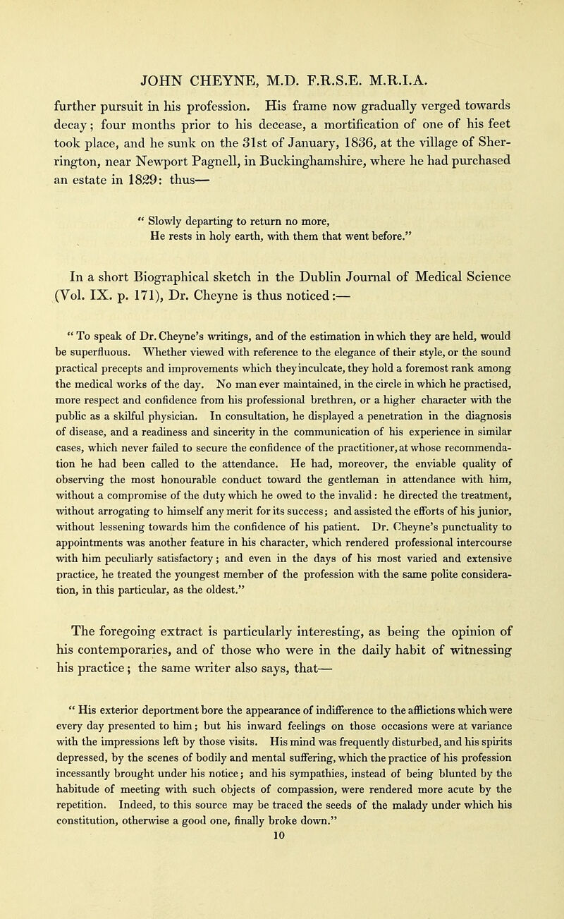 further pursuit in his profession. His frame now gradually verged towards decay; four months prior to his decease, a mortification of one of his feet took place, and he sunk on the 31st of January, 1836, at the village of Sher- rington, near Newport Pagnell, in Buckinghamshire, where he had purchased an estate in 1829: thus—  Slowly departing to return no more. He rests in holy earth, with them that went before. In a short Biographical sketch in the Dublin Journal of Medical Science (Vol. IX. p. 171), Dr. Cheyne is thus noticed:—  To speak of Dr. Cheyne's writings, and of the estimation in which they are held, would be superfluous. Whether viewed with reference to the elegance of their style, or the sound practical precepts and improvements which they inculcate, they hold a foremost rank among the medical works of the day. No man ever maintained, in the circle in which he practised, more respect and confidence from his professional brethren, or a higher character with the public as a skilful physician. In consultation, he displayed a penetration in the diagnosis of disease, and a readiness and sincerity in the communication of his experience in similar cases, which never failed to secure the confidence of the practitioner, at whose recommenda- tion he had been called to the attendance. He had, moreover, the enviable qudity of observing the most honourable conduct toward the gentleman in attendance with him, without a compromise of the duty which he owed to the invalid: he directed the treatment, without arrogating to himself any merit for its success; and assisted the efforts of his junior, without lessening towards him the confidence of his patient. Dr. Cheyne's punctuality to appointments was another feature in his character, which rendered professional intercourse with him peculiarly satisfactory; and even in the days of his most varied and extensive practice, he treated the youngest member of the profession with the same poUte considera- tion, in this particular, as the oldest. The foregoing extract is particularly interesting, as being the opinion of his contemporaries, and of those who were in the daily habit of witnessing his practice; the same writer also says, that—  His exterior deportment bore the appearance of indifference to the afflictions which were every day presented to him; but his inward feelings on those occasions were at variance with the impressions left by those visits. His mind was frequently disturbed, and his spirits depressed, by the scenes of bodily and mental suffering, which the practice of his profession incessantly brought under his notice; and his sympathies, instead of being blunted by the habitude of meeting with such objects of compassion, were rendered more acute by the repetition. Indeed, to this source may be traced the seeds of the malady under which his constitution, otherwise a good one, finally broke down.