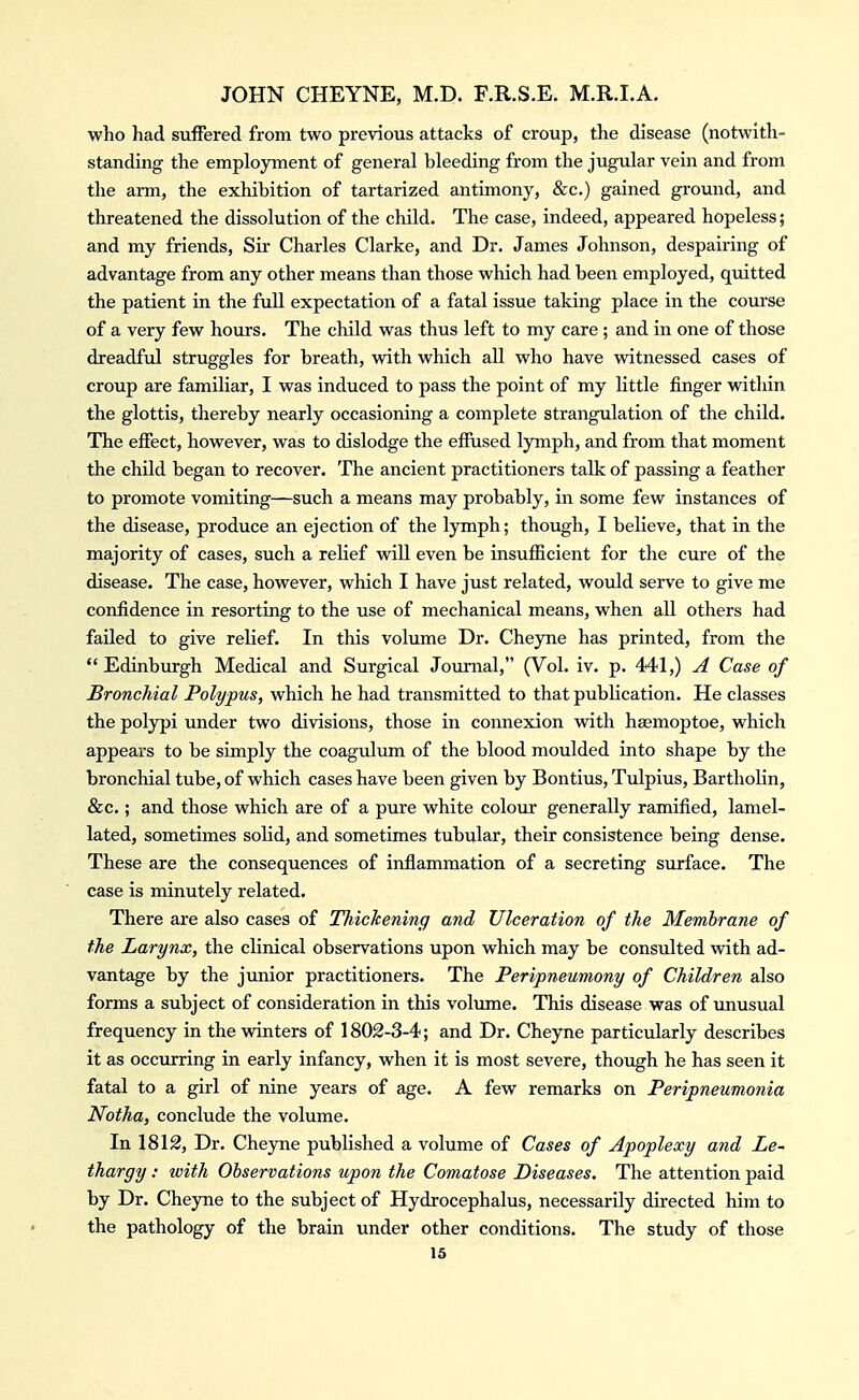 who had suffered from two previous attacks of croup, the disease (notwith- standing the employment of general bleeding from the jugular vein and from the arm, the exhibition of tartarized antimony, &c.) gained ground, and threatened the dissolution of the child. The case, indeed, appeared hopeless; and my friends, Sir Charles Clarke, and Dr. James Johnson, despairing of advantage from any other means than those which had been employed, quitted the patient in the full expectation of a fatal issue taking place in the course of a very few hours. The child was thus left to my care ; and in one of those dreadful struggles for breath, with which all who have vdtnessed cases of croup are familiar, I was induced to pass the point of my little finger within the glottis, thereby nearly occasioning a complete strangulation of the child. The effect, however, was to dislodge the effused lymph, and from that moment the child began to recover. The ancient practitioners talk of passing a feather to promote vomiting—such a means may probably, in some few instances of the disease, produce an ejection of the lymph; though, I believe, that in the majority of cases, such a relief will even be insufficient for the cure of the disease. The case, however, which I have just related, would serve to give me confidence in resorting to the use of mechanical means, when all others had failed to give relief. In this volume Dr. Chejoie has printed, from the Edinburgh Medical and Surgical Journal, (Vol. iv. p. 441,) A Case of Bronchial Polypus, which he had transmitted to that publication. He classes the polypi under two divisions, those in connexion vdth haemoptoe, which appears to be simply the coagulum of the blood moulded into shape by the bronchial tube, of which cases have been given by Bontius, Tulpius, Bartholin, &c.; and those which are of a pure white colour generally ramified, lamel- lated, sometimes solid, and sometimes tubular, their consistence being dense. These are the consequences of inflammation of a secreting surface. The case is minutely related. There are also cases of Thickening and Ulceration of the Membrane of the Larynx, the clinical observations upon which may be consulted with ad- vantage by the jimior practitioners. The Peripneumony of Children also forms a subject of consideration in this volimie. This disease was of imusual frequency in the winters of 1802-3-4; and Dr. Cheyne particularly describes it as occurring in early infancy, when it is most severe, though he has seen it fatal to a girl of nine years of age. A few remarks on Peripneumonia Notha, conclude the volume. In 1812, Dr. Cheyne published a volume of Cases of Apoplexy and Le- thargy : with Observations upon the Comatose Diseases. The attention paid by Dr. Cheyne to the subject of Hydrocephalus, necessarily directed him to the pathology of the brain under other conditions. The study of those