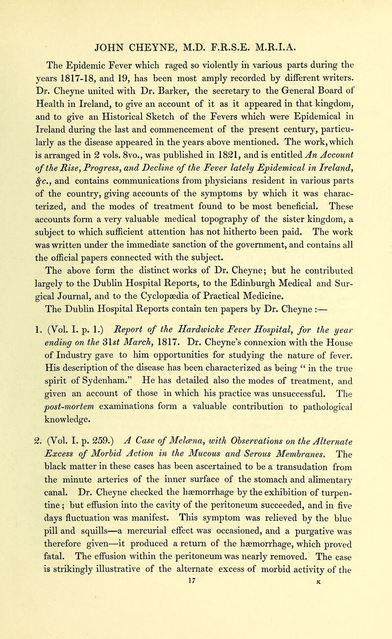 The Epidemic Fever which raged so violently in various parts dviring the years 1817-18, and 19, has been most amply recorded by different writers. Dr. Cheyne united with Dr. Barker, the secretary to the General Board of Health in Ireland, to give an account of it as it appeared in that kingdom, and to give an Historical Sketch of the Fevers which were Epidemical in Ireland dm'ing the last and commencement of the present century, particu- larly as the disease appeared in the years above mentioned. The work, which is arranged in 2 vols. 8vo., was published in 1821, and is entitled Account of the Rise, Progress, and Decline of the Fever lately Epidemical in Ireland, 8fc., and contains communications from physicians resident in various parts of the country, giving accounts of the symptoms by which it was charac- terized, and the modes of treatment found to be most beneficial. These accounts form a very valuable medical topography of the sister kingdom, a subject to which sufiicient attention has not hitherto been paid. The work was written under the immediate sanction of the government, and contains all the ofiicial papers connected with the subject. The above form the distinct works of Dr. Cheyne; but he contributed largely to the Dublin Hospital Reports, to the Edinburgh Medical and Sur- gical Journal, and to the Cyclopaedia of Practical Medicine. The Dublin Hospital Reports contain ten papers by Dr. Cheyne :— 1. (Vol. I. p. 1.) Report of the Hardwiche Fever Hospital, for the year ending on the S\st March, 1817. Dr. Chejme's connexion with the House of Industry gave to him opportunities for studying the nature of fever. His description of the disease has been characterized as being  in the true spirit of Sydenham. He has detailed also the modes of treatment, and given an account of those in which his practice was unsuccessful. The post-mortem examinations form a valuable contribution to pathological knowledge. 2. (Vol. I, p. 259.) A Case of Melcena, with Observations on the Alternate Excess of Morbid Action in the Mucous and Serous Membranes. The black matter in these cases has been ascertained to be a transudation from the minute arteries of the inner surface of the stomach and alimentary canal. Dr. Cheyne checked the haemorrhage by the exhibition of turpen- tine ; but effusion into the cavity of the peritoneum succeeded, and in five days fluctuation was manifest. This symptom was relieved by the blue pill and squills—a mercurial eflfect was occasioned, and a purgative was therefore given—it produced a return of the haemorrhage, which proved fatal. The effusion within the peritoneum was nearly removed. The case is strikingly illustrative of the alternate excess of morbid activity of the