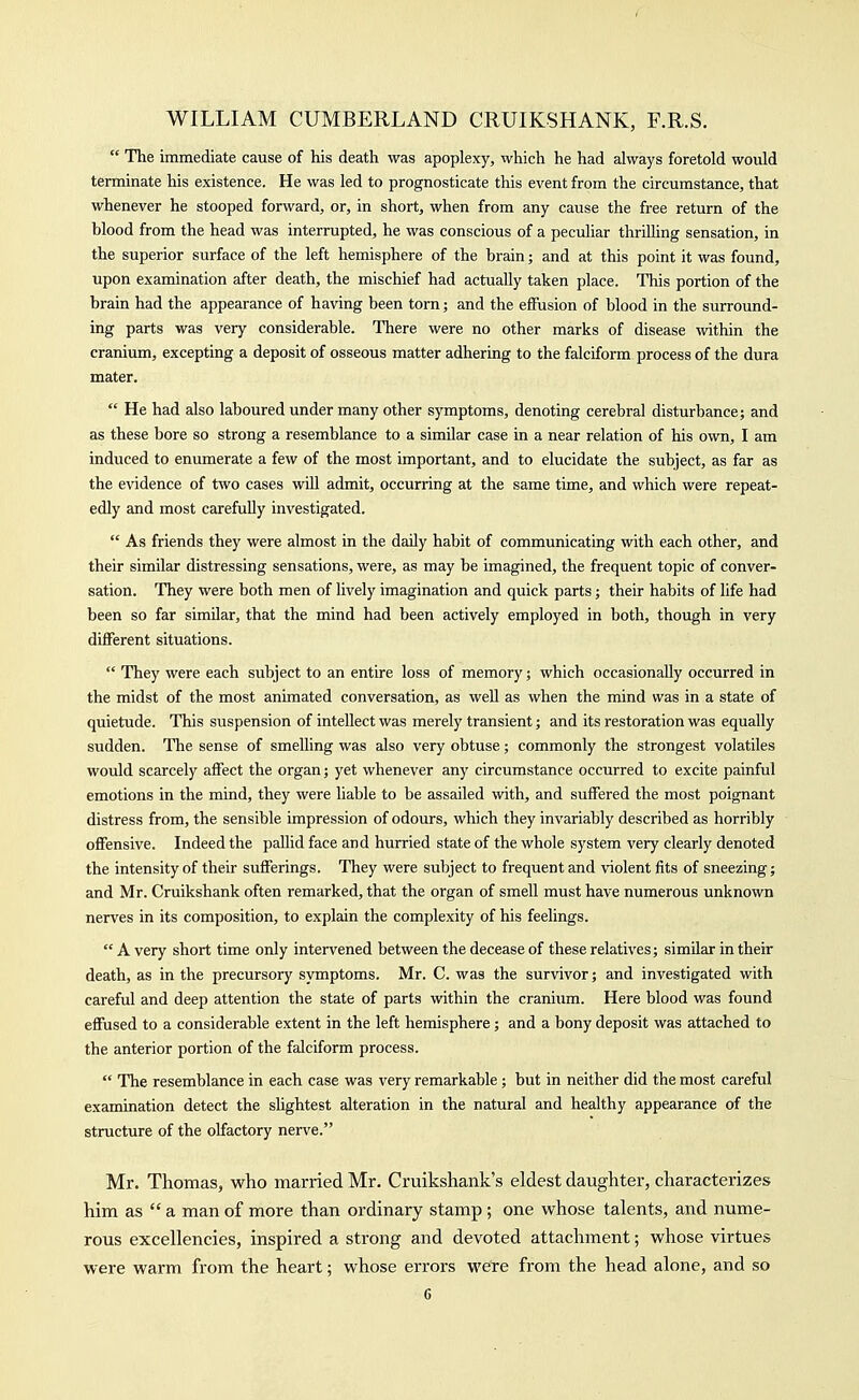  The immediate cause of his death was apoplexy, which he had always foretold would terminate his existence. He was led to prognosticate this event from the circumstance, that whenever he stooped forward, or, in short, when from any cause the free return of the blood from the head was interrupted, he was conscious of a peculiar thrilling sensation, in the superior surface of the left hemisphere of the brain; and at this point it was found, upon examination after death, the mischief had actually taken place. This portion of the brain had the appearance of having been torn; and the effusion of blood in the surround- ing parts was very considerable. There were no other marks of disease within the cranium, excepting a deposit of osseous matter adhering to the falciform process of the dura mater.  He had also laboured under many other symptoms, denoting cerebral disturbance; and as these bore so strong a resemblance to a similar case in a near relation of his own, I am induced to enumerate a few of the most important, and to elucidate the subject, as far as the evidence of two cases vidU admit, occurring at the same time, and which were repeat- edly and most carefuUy investigated.  As friends they were almost in the daily habit of communicating with each other, and their similar distressing sensations, were, as may be imagined, the frequent topic of conver- sation. They were both men of lively imagination and quick parts; their habits of life had been so far similar, that the mind had been actively employed in both, though in very diflferent situations.  They were each subject to an entire loss of memory; which occasionally occurred in the midst of the most animated conversation, as well as when the mind was in a state of quietude. This suspension of intellect was merely transient; and its restoration was equally sudden. The sense of smelling was also very obtuse; commonly the strongest volatiles would scarcely aifect the organ; yet whenever any circumstance occurred to excite painful emotions in the mind, they were liable to be assailed with, and suffered the most poignant distress from, the sensible impression of odours, which they invariably described as horribly offensive. Indeed the paUid face and hurried state of the whole system very clearly denoted the intensity of their sufferings. They were subject to frequent and violent fits of sneezing; and Mr. Cruikshank often remarked, that the organ of smell must have numerous unknown nerves in its composition, to explain the complexity of his feelings.  A very short time only intervened between the decease of these relatives; similar in their death, as in the precursory symptoms. Mr. C. was the survivor; and investigated with careful and deep attention the state of parts within the cranium. Here blood was found effused to a considerable extent in the left hemisphere; and a bony deposit was attached to the anterior portion of the falciform process.  The resemblance in each case was very remarkable; but in neither did the most careful examination detect the shghtest alteration in the natural and healthy appearance of the structure of the olfactory nerve. Mr. Thomas, who married Mr. Cruikshank's eldest daughter, characterizes him as  a man of more than ordinary stamp; one whose talents, and nume- rous excellencies, inspired a strong and devoted attachment; whose virtues were warm from the heart; whose errors were from the head alone, and so