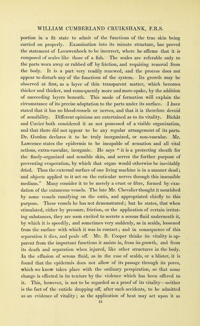 portion in a fit state to admit of the functions of the true skin being carried on properly. Examination into its minute structure, has proved the statement of Leeuwenhoek to be incorrect, where he affirms that it is composed of scales like those of a fish. The scales are referable only to the parts worn away or rubbed off by friction, and requiring removal from the body. It is a part very readily renewed, and the process does not appear to disturb any of the functions of the system. Its growth may be observed at first, as a layer of thin transparent matter, which becomes thicker and thicker, and consequently more and more opake, by the addition of succeeding layers beneath. This mode of formation will explain the circumstance of its precise adaptation to the parts under its surface. I have stated that it has no blood-vessels or nerves, and that it is therefore devoid of sensibility. Different opinions are entertained as to its vitality. Bichat and Cuvier both considered it as not possessed of a visible organization, and that there did not appear to be any regular arrangement of its parts. Dr. Gordon declares it to be truly inorganized, or non-vascular. Mr. Lawrence states the epidermis to be incapable of sensation and all vital actions, extra-vascular, inorganic. He says  it is a protecting sheath for the finely-organized and sensible skin, and serves the further purpose of preventing evaporation, by which that organ would otherwise be inevitably dried. Thus the external surface of one living machine is in a manner dead; and objects applied to it act on the cuticular nerves through this insensible medium. Many consider it to be merely a crust or fibre, formed by exu- dation of the cutaneous vessels. The late Mr. Chevalier thought it nourished by some vessels ramifying on the cutis, and appropriated chiefly to this purpose. These vessels he has not demonstrated; but he states, that when stimulated, either by pressure, friction, or the application of certain irritat- ing substances, they are soon excited to secrete a serous fluid underneath it, by which it is speedily, and sometimes very suddenly, as in scalds, loosened from the sm'face with which it was in contact; and in consequence of this separation it dies, and peals off. Mr. B. Cooper thinlvs its vitality is ap- parent from the important functions it assists in, from its growth, and from its death and separation when injured, like other structures in the body. In the effusion of serous fluid, as in the case of scalds, or a blister, it is found that the epidermis does not allow of its passage through its pores, which we know takes place with the ordinary perspiration, so that some change is effected in its texture by the violence which has been offered to it. This, however, is not to be regarded as a proof of its vitality—neither is the fact of the cuticle dropping ofi, after such accidents, to be admitted as an evidence of vitality; as the application of heat may act upon it as