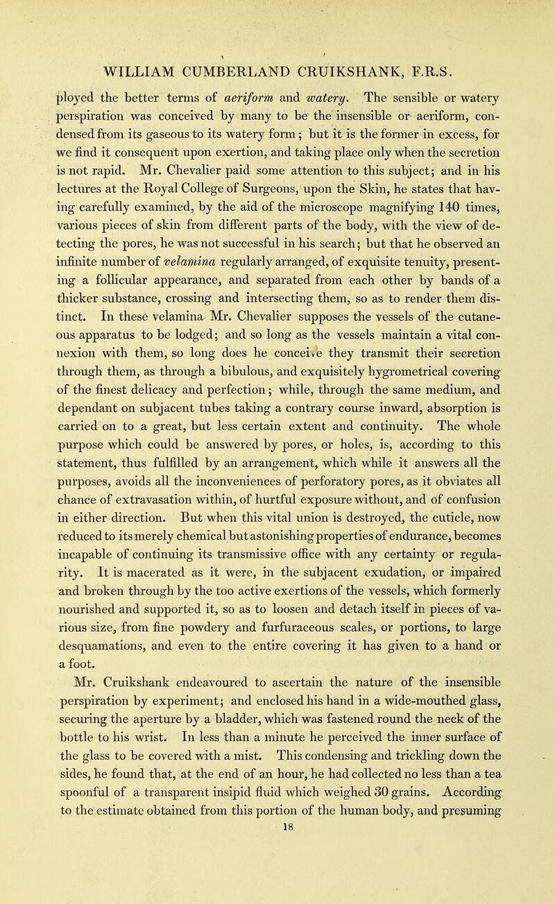 ployed the better terms of aeriform and watery. The sensible or watery perspiration was conceived by many to be the insensible or aeriform, con- densed from its gaseous to its watery form; but it is the former in excess, for we find it consequent upon exertion, and taking place only when the secretion is not rapid. Mr. Chevaher paid some attention to this subject; and in his lectures at the Royal College of Surgeons, upon the Skin, he states that hav- ing carefully examiiied, by the aid of the microscope magnifying 140 times, various pieces of skin from different parts of the body, with the view of de- tecting the pores, he was not successful in his search; but that he observed an infinite niimber of velamina regularly arranged, of exquisite tenuity, present- ing a follicular appearance, and separated from each other by bands of a thicker substance, crossing and intersecting them, so as to render them dis- tinct. In these velamina Mr. Chevalier supposes the vessels of the cutane- ous apparatus to be lodged; and so long as the vessels maintain a vital con- nexion with them, so long does he conceive they transmit their secretion through them, as through a bibulous, and exquisitely hygrometrical covering of the finest delicacy and perfection; while, through the same medium, and dependant on subjacent tubes taking a contrary course inward, absorption is carried on to a great, but less certain extent and continuity. The whole purpose which could be answered by pores, or holes, is, according to this statement, thus fulfilled by an arrangement, which while it answers all the purposes, avoids all the inconveniences of perforatory pores, as it obviates all chance of extravasation within, of hurtful exposure without, and of confusion in either direction. But when this vital union is destroyed, the cuticle, now reduced to its merely chemical but astonishing properties of endurance, becomes incapable of continuing its transmissive office with any certainty or regula- rity. It is macerated as it were, in the subjacent exudation, or impaired and broken through by the too active exertions of the vessels, which formerly nourished and supported it, so as to loosen and detach itself in pieces of va- rious size, from fine powdery and furfuraceous scales, or portions, to large desquamations, and even to the entire covering it has given to a hand or a foot. Mr. Cruikshank endeavoured to ascertain the nature of the insensible perspiration by experiment; and enclosed his hand in a vpide-mouthed glass, securing the aperture by a bladder, which was fastened round the neck of the bottle to his wrist. In less than a minute he perceived the inner surface of the glass to be covered with a mist. This condensing and trickling dovm the sides, he found that, at the end of an hour, he had collected no less than a tea spoonful of a transparent insipid fluid which weighed 30 grains. According to the estimate obtained from this portion of the human body, and presuming