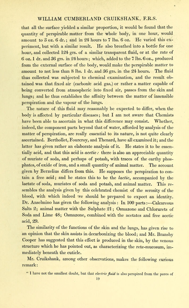 that all the surface yielded a similar proportion, it would be found that the quantity of perspirable matter from the whole body, in one hour, would amount to 3 oz. 6 dr.; and in 24 hours to 7 lbs. 6 oz. He varied this ex- periment, but with a similar result. He also breathed into a bottle for one hour, and collected 124 grs. of a similar transparent fluid, or at the rate of 6 oz. 1 dr. and 36 grs. in 24 hours; which, added to the 7 lbs. 6 oz., produced from the external surface of the body, would make the perspirable matter to amount to not less than 8 lbs. I dr. and 36 grs. in the 24 hours. The fluid thus collected was subjected to chemical examination, and the result ob- tained was that fixed air (carbonit acid gas,) or rather a matter capable of being converted from atmospheric into fixed air, passes from the skin and lungs; and he thus establishes the affinity between the matter of insensible perspii'ation and the vapour of the lungs. The natiu-e of this fluid may reasonably be expected to differ, when the body is affected by particular diseases; but I am not aware that Chemists have been able to ascertain in what this difference may consist. Whether, indeed, the component parts beyond that of water, afforded by analysis of the matter of perspiration, are really essential to its nature, is not quite clearly ascertained. Berthollet, Fourcroy, and Thenard, have all examined it; and the latter has given rather an elaborate analysis of it. He states it to be essen- tially acid, and that this acid is acetic: there is also an appreciable quantity of muriate of soda, and perhaps of potash, with traces of the earthy phos- phates, of oxide of iron, and a small quantity of animal matter. The account given by Berzelius differs from this. He supposes the perspiration to con- tain a free acid; and he states this to be the lactic, accompanied by the lactate of soda, muriates of soda and potash, and animal matter. This re- sembles the analysis given by this celebrated chemist of the serosity of the blood, wdth which indeed we should be prepared to expect an identity. Dr. Anselmino has given the following analysis : In 100 parts:—Calcareous Salts 2; animal matter with the Sulphate 21; Osmazone and Chlorurets of Soda and Lime 48; Osmazone, combined with the acetates and free acetic acid, 29. The similarity of the functions of the skin and the lungs, has given rise to an opinion that the skin assists in decarbonizing the blood; and Mr. Bransby Cooper has suggested that this effect is produced in the skin, by the venous structure which he has pointed out, as characterizing the rete-mucosum, im- mediately beneath the cuticle. Mr. Cruikshank, among other observations, makes the following curious remark:  I have not the smallest doubt, but that electric fluid is also perspired from the pores of