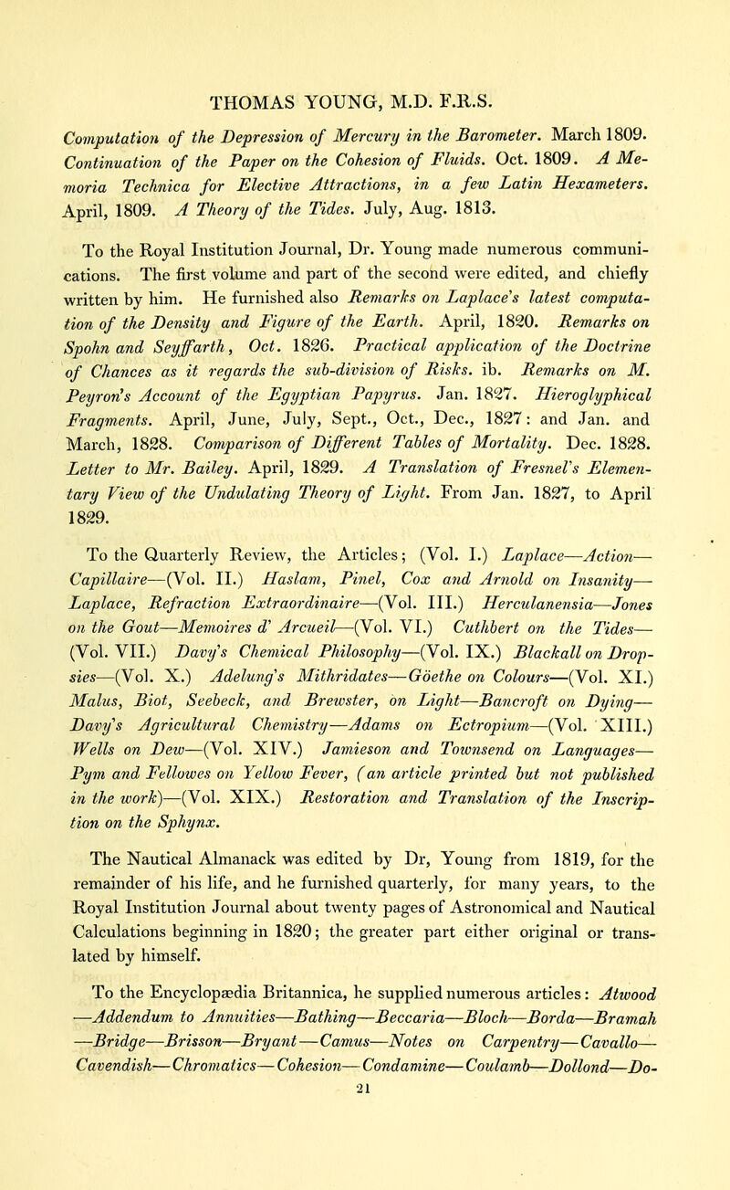 Computation of the Depression of Mercury in the Barometer. March 1809. Continuation of the Paper on the Cohesion of Fluids. Oct. 1809. A Me- moria Technica for Elective Attractions, in a few Latin Hexameters. April, 1809. A Theory of the Tides. July, Aug. 1813. To the Royal Institution Journal, Dr. Young made numerous communi- cations. The first volume and part of the second were edited, and chiefly written by him. He furnished also Remarks on Laplace's latest computa- tion of the Density and Figure of the Earth. April, 1820. Remarks on Spohn and Seyffarth, Oct. 1826, Practical application of the Doctrine of Chances as it regards the sub-division of Risks, ib. Remarks on M. Peyroris Account of the Egyptian Papyrus. Jan. 1827. Hieroglyphical Fragments. April, June, July, Sept., Oct., Dec, 1827: and Jan. and March, 1828. Comparison of Different Tables of Mortality. Dec. 1828. Letter to Mr. Bailey. April, 1829. A Translation of FresneVs Elemen- tary View of the Undulating Theory of Light. From Jan. 1827, to April 1829. To the Quarterly Review, the Articles; (Vol. I.) Laplace—Action— Capillaire—(Vol. II.) Haslam, Pinel, Cox and Arnold on hisanity—- Laplace, Refraction Extraordiiiaire—(Vol. III.) Herculanensia—Jones on the Gout—Memoires d' Arcueil—(Vol. VI.) Cuthbert on the Tides— (Vol. VII.) Davys Chemical Philosophy—(Vol. IX.) Blackall on Drop- sies—(Vol. X.) Adelung's Mithridates—Goethe on Colours—(Vol. XI.) Malus, Biot, Seebeck, and Brewster, on Light—Bancroft on Dying— Dariys Agricultural Chemistry—Adams on Ectropium—(Vol. XIII.) Wells on Dew—(Vol. XIV.) Jamieson and Townsend on Languages— Pym and Fellowes on Yellow Fever, (an article printed but not published in the work)—(Vol. XIX.) Restoration and Translation of the Jnscrip- tion on the Sphynx. The Nautical Almanack was edited by Dr, Young from 1819, for the remainder of his life, and he furnished quarterly, for many years, to the Royal Institution Journal about twenty pages of Astronomical and Nautical Calculations beginning in 1820; the greater part either original or trans- lated by himself. To the Encyclopjedia Britannica, he supplied numerous articles: Atwood —Addendum to Anmiities—Bathing—Beccaria—Bloch—Borda—Bramah —Bridge—Brisson—Bryant—Camus—Notes on Carpentry—Cavallo— Cavendish-— Chromatics— Cohesion— Condamine— Coulamb—Dollond—Do-