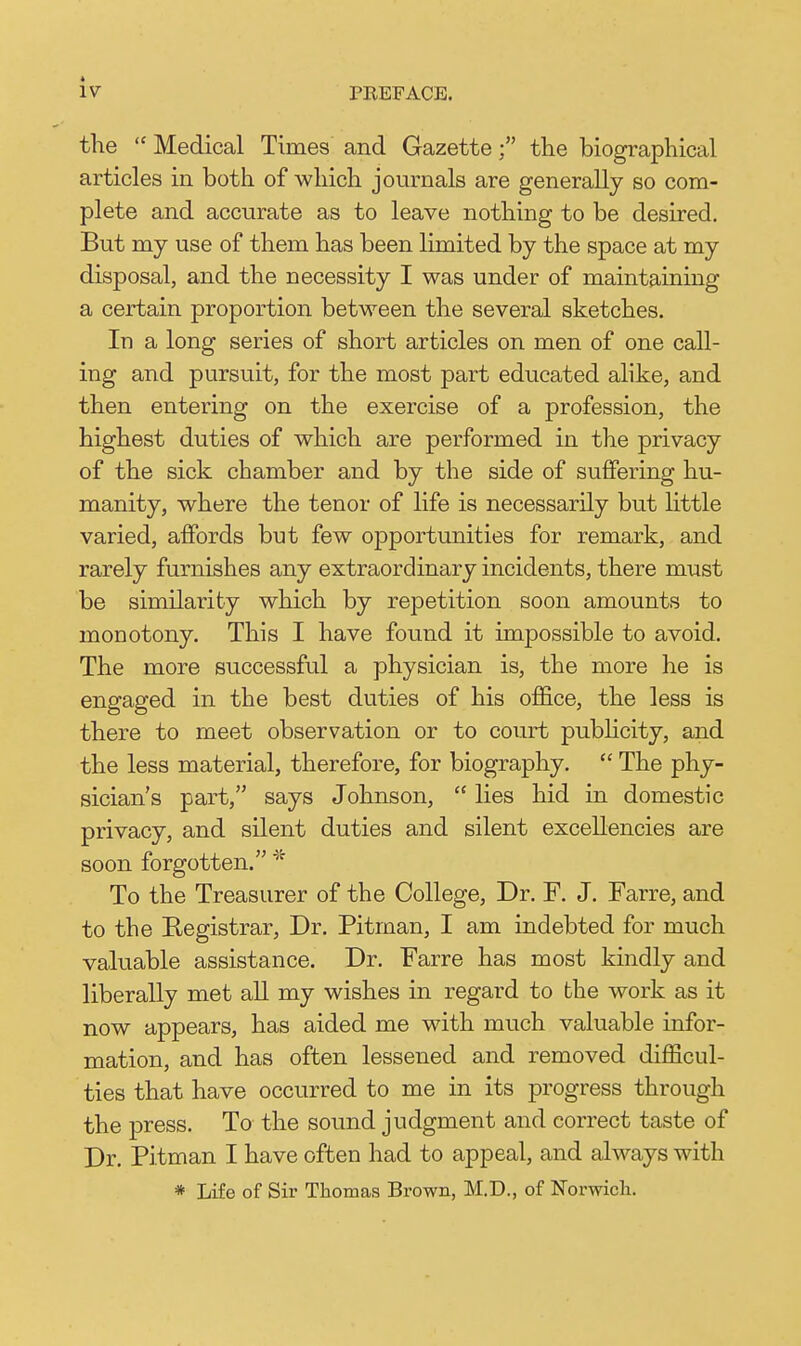 the  Medical Times and Gazettethe biographical articles in both of which journals are generally so com- plete and accurate as to leave nothing to be desired. But my use of them has been limited by the space at my disposal, and the necessity I was under of maintaining a certain proportion between the several sketches. In a long series of short articles on men of one call- ing and pursuit, for the most part educated ahke, and then entering on the exercise of a profession, the highest duties of which are performed in the privacy of the sick chamber and by the side of suffering hu- manity, where the tenor of life is necessarily but little varied, affords but few opportunities for remark, and rarely furnishes any extraordinary incidents, there must be similarity which by repetition soon amounts to monotony. This I have found it impossible to avoid. The more successful a physician is, the more he is engaged in the best duties of his office, the less is there to meet observation or to coiu-t pubhcity, and the less material, therefore, for biography.  The phy- sician's part, says Johnson,  lies hid in domestic privacy, and silent duties and silent excellencies are soon forgotten. * To the Treasurer of the College, Dr. F. J. Farre, and to the Registrar, Dr. Pitman, I am indebted for much valuable assistance. Dr. Farre has most kindly and liberally met all my wishes in regard to the work as it now appears, has aided me with much valuable infor- mation, and has often lessened and removed difficul- ties that have occurred to me in its progress through the press. To the sound judgment and correct taste of Dr. Pitman I have often had to appeal, and always with * Life of Sir Thomas Brown, M.D., of Norwicli.