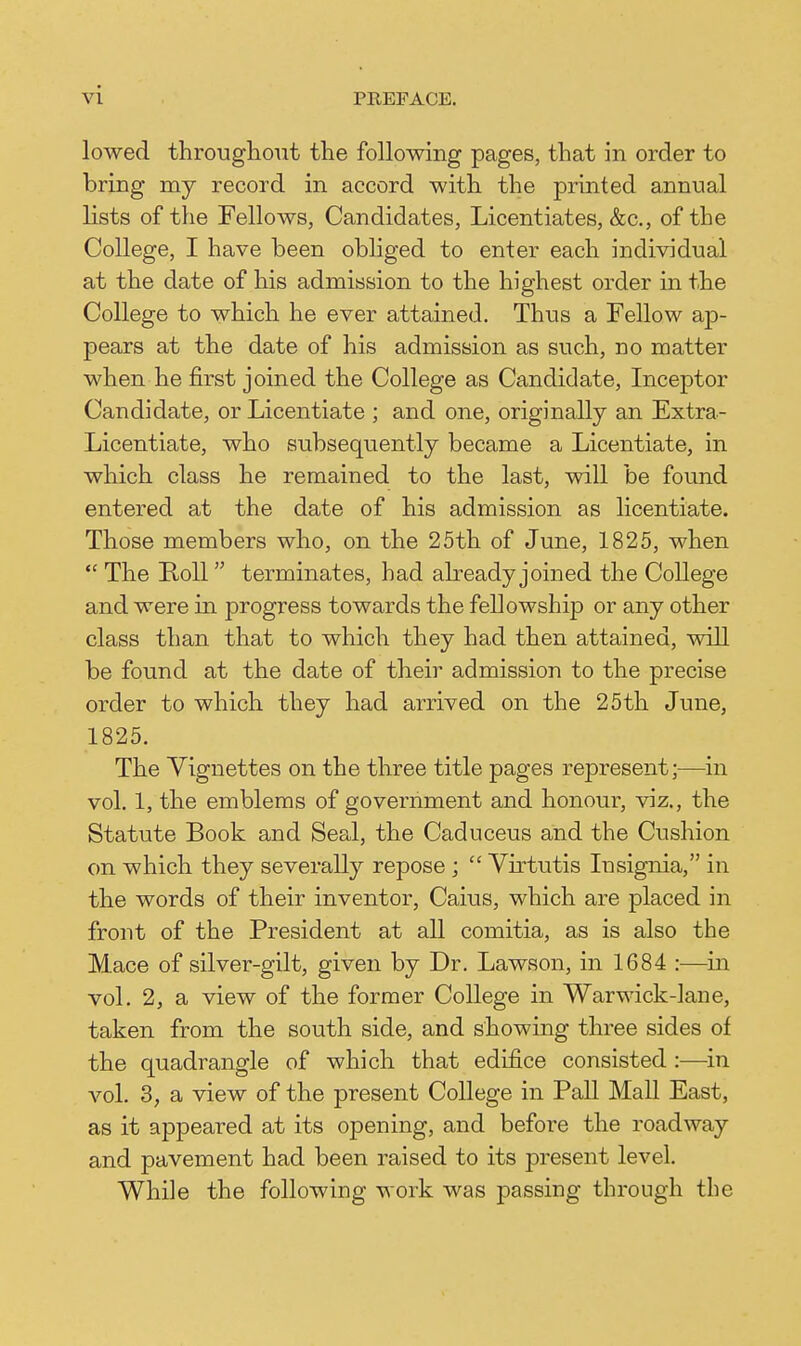 lowed througliout the following pages, that in order to bring mj record in accord with the printed annual lists of the Fellows, Candidates, Licentiates, &c., of the College, I have been obliged to enter each individual at the date of his admission to the highest order in the College to which he ever attained. Thus a Fellow ap- pears at the date of his admission as such, no matter when he first joined the College as Candidate, Inceptor Candidate, or Licentiate ; and one, originally an Extra- Licentiate, who subsequently became a Licentiate, in which class he remained to the last, will be found entered at the date of his admission as licentiate. Those members who, on the 25th of June, 1825, when  The Roll terminates, had already joined the College and were in progress towards the fellowship or any other class than that to which they had then attained, will be found at the date of their admission to the precise order to which they had arrived on the 25th June, 1825. The Vignettes on the three title pages represent;—in vol. 1, the emblems of government and honour, viz., the Statute Book and Seal, the Caduceus and the Cushion on which they severally repose ;  Yirtutis Insignia, in the words of their inventor, Caius, which are placed in front of the President at all comitia, as is also the M.ace of silver-gilt, given by Dr. Lawson, in 1684 :—m vol. 2, a view of the former College in Warwick-lane, taken from the south side, and showing three sides of the quadrangle of which that edifice consisted :—in vol. 3, a view of the present College in Pall Mall East, as it appeared at its opening, and before the roadway and pavement had been raised to its present level. While the following work was passing through the