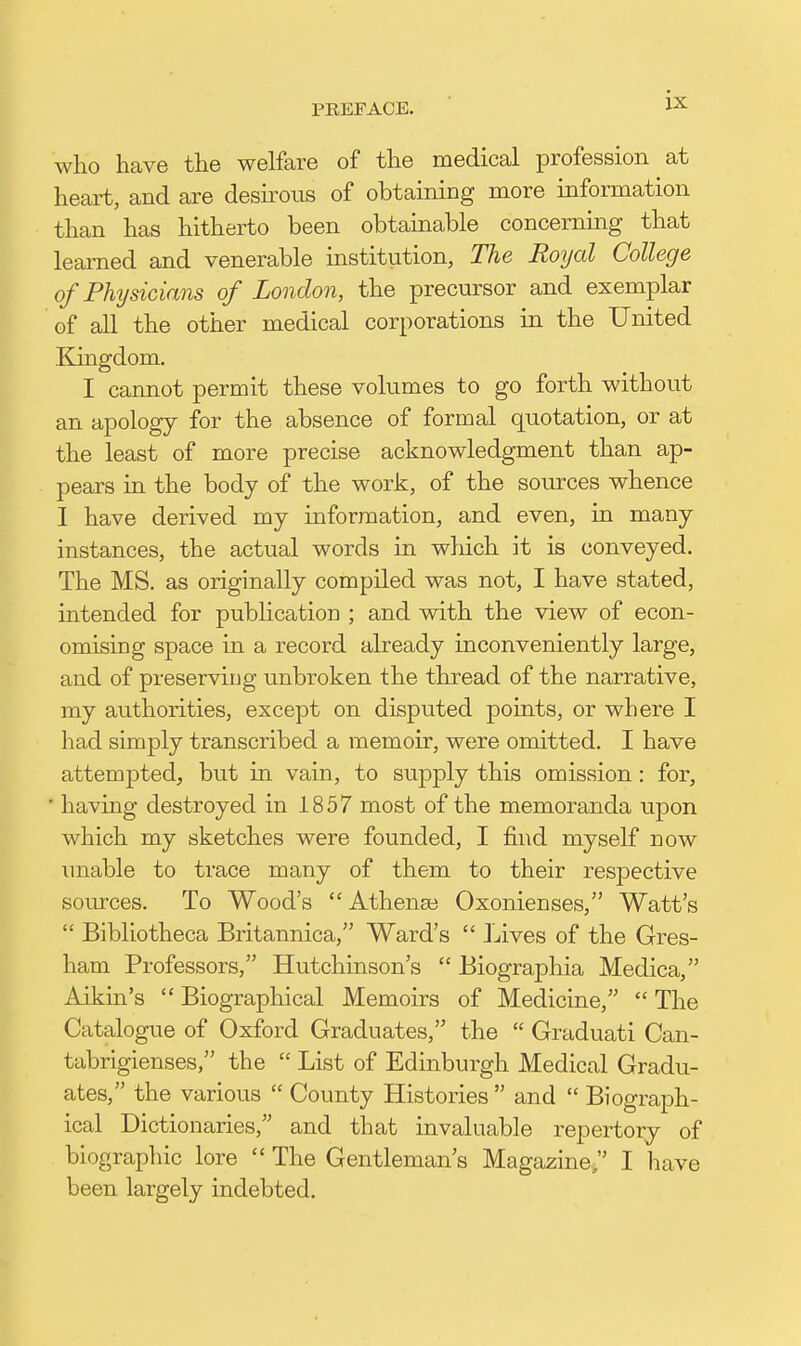 who have the welfare of the medical profession at heart, and are desirous of obtaining more information than has hitherto been obtainable concerning that learned and venerable institution, The Royal College of Fhysicians of London, the precursor and exemplar of all the other medical corporations in the United Kingdom. I cannot permit these volumes to go forth without an apology for the absence of formal quotation, or at the least of more precise acknowledgment than ap- pears in the body of the work, of the sources whence 1 have derived my information, and even, in many instances, the actual words in which it is conveyed. The MS. as originally compiled was not, I have stated, intended for pubhcation ; and with the view of econ- omising space in a record already inconveniently large, and of preserving unbroken the thread of the narrative, my authorities, except on disputed points, or where I had simply transcribed a memoir, were omitted. I have attempted, but in vain, to supply this omission: for, ■ having destroyed in 1857 most of the memoranda upon which my sketches were founded, I find myself now imable to trace many of them to their respective som-ces. To Wood's  Athenee Oxonienses, Watt's  Bibliotheca Britannica, Ward's  Lives of the Gres- ham Professors, Hutchinson's  Biographia Medica, Aikin's  Biographical Memoirs of Medicine,  The Catalogue of Oxford Graduates, the  Graduati Can- tabrigienses, the  List of Edinburgh Medical Gradu- ates, the various  County Histories  and  Biograph- ical Dictionaries, and that invaluable repertory of biographic lore  The Gentleman's Magazine, I have been largely indebted.