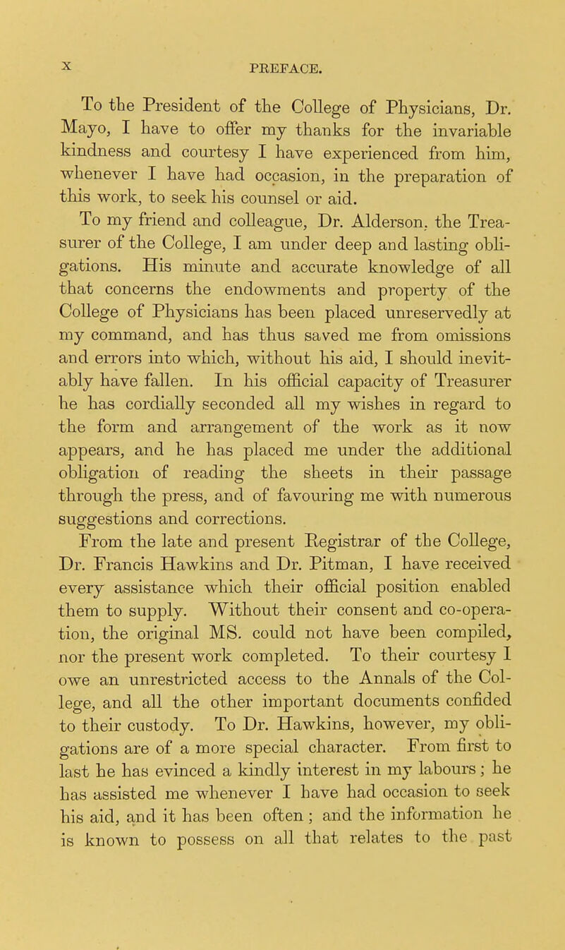 To the President of the College of Physicians, Dr. Mayo, I have to offer my thanks for the invariable kindness and courtesy I have experienced from him, whenever I have had occasion, in the preparation of this work, to seek his counsel or aid. To my friend and colleague, Dr. Alderson, the Trea- surer of the College, I am under deep and lasting obli- gations. His minute and accurate knowledge of all that concerns the endowments and property of the College of Physicians has been placed unreservedly at my command, and has thus saved me from omissions and errors into which, without his aid, I should inevit- ably have fallen. In his official capacity of Treasurer he has cordially seconded all my wishes in regard to the form and arrangement of the work as it now appears, and he has placed me under the additional obligation of reading the sheets in their passage through the press, and of favouring me vdth numerous suggestions and corrections. From the late and present Registrar of the College, Dr. Francis Hawkins and Dr. Pitman, I have received every assistance which their official position enabled them to supply. Without their consent and co-opera- tion, the original MS. could not have been compiled, nor the present work completed. To their courtesy 1 owe an unrestricted access to the Annals of the Col- lege, and all the other important documents confided to their custody. To Dr. Hawkins, however, my obli- gations are of a more special character. From first to last he has evinced a kindly interest in my labours; he has assisted me whenever I have had occasion to seek his aid, and it has been often ; and the information he is known to possess on all that relates to the past