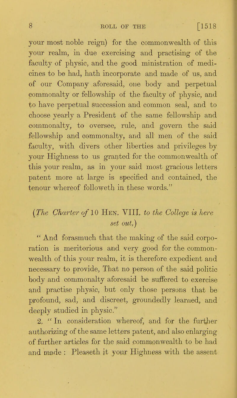 your most noble reign) for the commonwealth of this your realm, in due exercising and practising of the faculty of physic, and the good ministration of medi- cines to be had, hath incorporate and made of us, and of our Company aforesaid, one body and perpetual commonalty or fellowship of the faculty of physic, and to have perpetual succession and common seal, and to choose yearly a President of the same fellowship and commonalty, to oversee, rule, and govern the said fellowship and commonalty, and all men of the said faculty, with divers other liberties and privileges by your Highness to us granted for the commonwealth of this your realm, as in your said most gracious letters patent more at large is specified and contained, the tenour whereof followeth in these words. {The Charter of 10 Hei?. VIII. to the College is here set out,)  And forasmuch that the making of the said corpo- ration is meritorious and very good for the common- wealth of this your realm, it is therefore expedient and necessary to provide. That no person of the said politic body and commonalty aforesaid be suffered to exercise and practise physic, but only those persons that be profound, sad, and discreet, groundedly learned, and deeply studied in physic. 2, In consideration whereof, and for the furtlier authorising of the same letters patent, and also enlarging of further a.rticles for the said commonwealth to be had and made : Pleaseth it your Highness with the assent