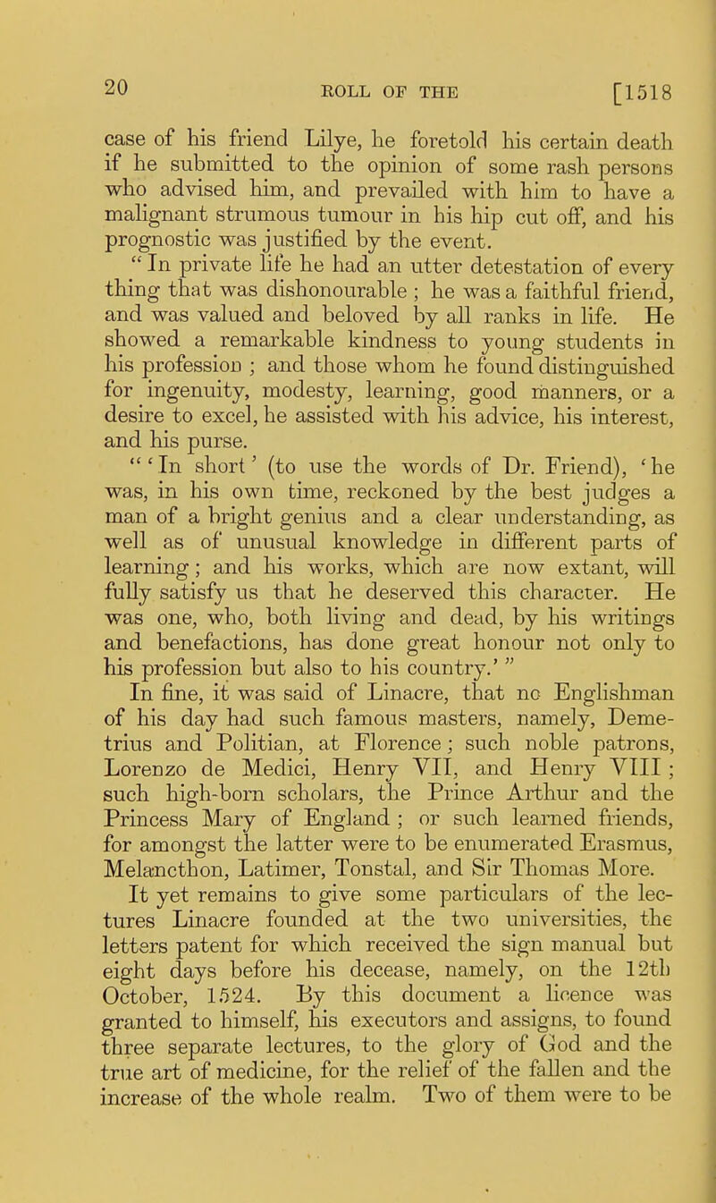 case of his friend Lilye, he foretold his certain death if he submitted to the opinion of some rash persons who advised him, and prevailed with him to have a malignant strumous tumour in his hip cut off, and his prognostic was justified by the event.  In private life he had an utter detestation of every thing that was dishonourable ; he was a faithful friend, and was valued and beloved by all ranks in life. He showed a remarkable kindness to young students in his profession ; and those whom he found distinguished for ingenuity, modesty, learning, good rbanners, or a desire to excel, he assisted with his advice, his interest, and his purse.  Mn short' (to use the words of Dr. Friend), ' he was, in his own time, reckoned by the best judges a man of a bright genius and a clear understanding, as well as of unusual knowledge in different parts of learning; and his works, which are now extant, will fully satisfy us that he deserved this character. He was one, who, both living and dead, by his writiogs and benefactions, has done great honour not only to his profession but also to his country.'  In fine, it was said of Linacre, that no Englishman of his day had such famous masters, namely, Deme- trius and Politian, at Florence; such noble patrons, Lorenzo de Medici, Henry VII, and Henry VIII ; such high-born scholars, the Prince Arthur and the Princess Mary of England ; or such learned friends, for amongst the latter were to be enumerated Erasmus, Melancthon, Latimer, Tonstal, and Sir Thomas More. It yet remains to give some particulars of the lec- tures Linacre founded at the two universities, the letters patent for which received the sign manual but eight days before his decease, namely, on the 12th October, 1524. By this document a licence was granted to himself, his executors and assigns, to found three separate lectures, to the glory of God and the true art of medicine, for the relief of the fallen and the increase of the whole realm. Two of them were to be