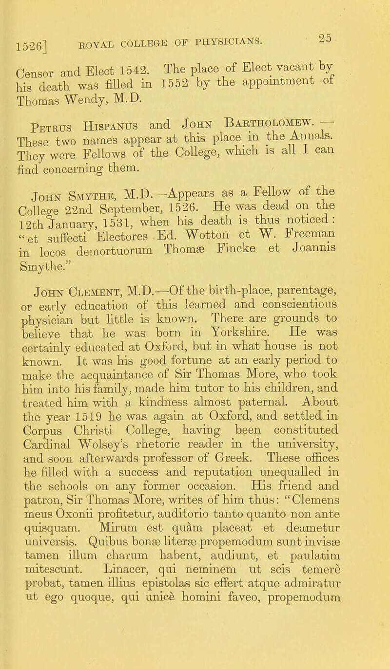 1526] Censor and Elect 1542. The place of Elect vacant by his death was filled in 1552 by the appomtment of Thomas Wendy, M.D. Petrus Hispanus and John Bartholomew. — These two names appear at this place m the Annals. They were Fellows of the College, which is all I can find concerning them. John Smythe, M.D.—Appears as a Fellow of the Colleo-e 22nd September, 1526. He was dead on the 12th January, 1531, when his death is thus noticed: et sufiecti Electores Ed. Wotton et W. Freeman in locos demortuorum Thomse Fincke et Joannis Smythe. John Clement, M.D.—Of the birth-place, parentage, or early education of this learned and conscientious physician but Httle is known. There are grounds to believe that he was born, in Yorkshire. He was certainly educated at Oxford, but in what house is not known. It was his good fortune at an early period to make the acquaintance of Sir Thomas More, who took him into his family, made him tutor to his children, and treated him with a kindness almost paternal. About the year 1519 he was again at Oxford, and settled in Corpus Christi College, having been constituted Cardinal Wolsey's rhetoric reader m the university, and soon afterwards professor of Greek. These offices he filled with a success and reputation unequalled in the schools on any former occasion. His friend and patron, Sir Thomas More, writes of him thus: Clemens mens Oxonii profitetur, auditorio tanto quanto non ante quisquam. Mirum est quam placeat et deametur universis. Quibus bonse literse propemodum sunt invisse tamen ilium charum habent, audiunt, et paulatim mitescunt. Linacer, qui neminem ut scis temere probat, tamen ihius epistolas sic efiert atque admiratur ut ego quoque, qui unic^ homini faveo, propemodum