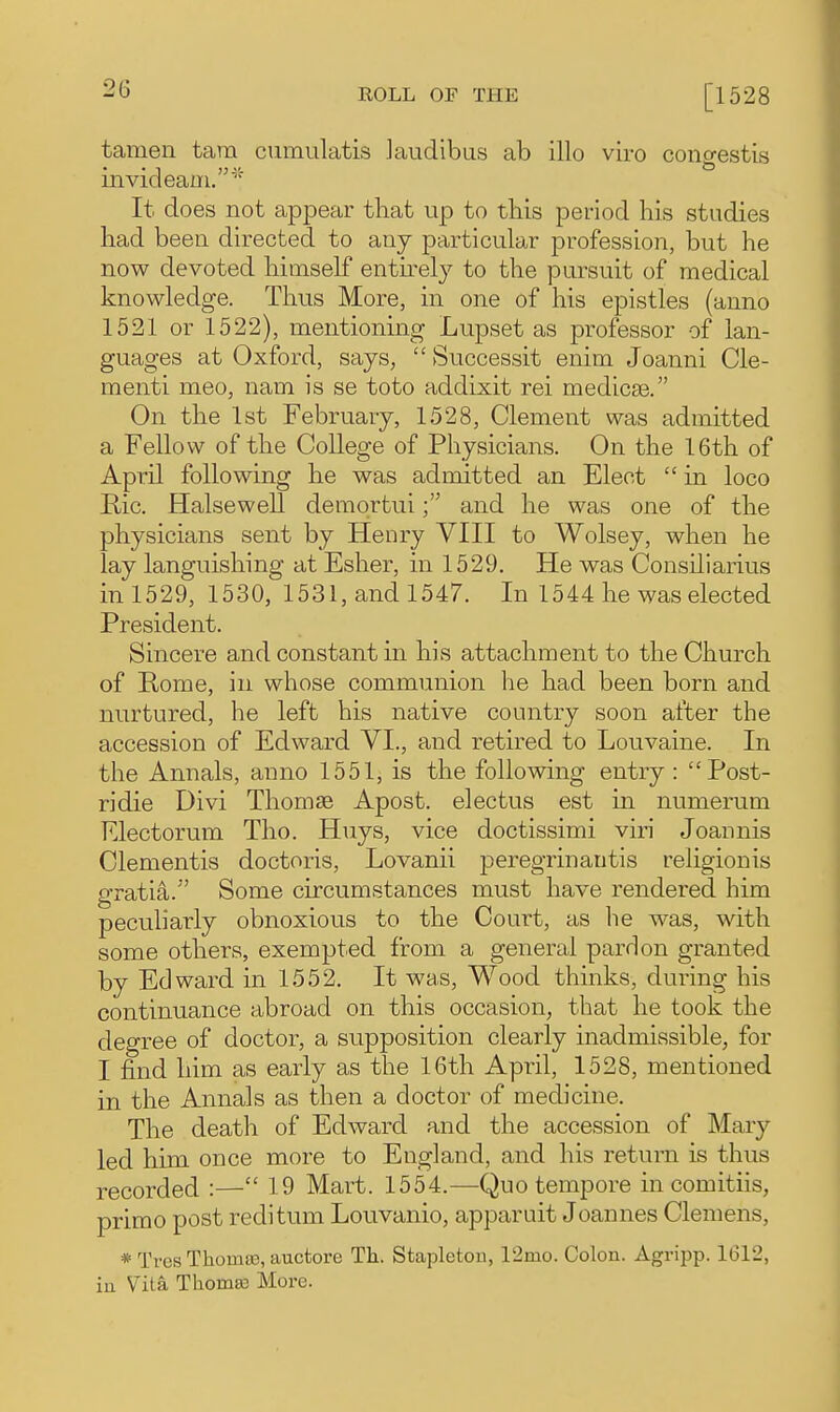 tamen tarn cumulatis Jaudibus ab illo viro congestis invideaui.'' It does not appear that up to this period his studies had been directed to any particular profession, but he now devoted himself entu-elj to the pursuit of medical knowledge. Thus More, in one of his epistles (anno 1521 or 1522), mentioning Lupset as professor of lan- guages at Oxford, says,  Successit enim Joanni de- menti meo, nam is se toto addixit rei medicse. On the 1st February, 1528, Clement was admitted a Fellow of the College of Physicians. On the 16th of April following he was admitted an Elect  in loco Ric. Halsewell demprtuiand he was one of the physicians sent by Henry VIII to Wolsey, when he lay languishing at Esher, in 1529, He was Consiliarius in 1529, 1530, 1531, and 1547. In 1544 he was elected President. Sincere and constant in his attachment to the Church of Rome, in whose communion he had been born and nurtured, he left his native country soon after the accession of Edward VI., and retired to Louvaine. In the Annals, anno 1551, is the following entry : Post- ridie Divi Thomse Apost. electus est in numerum Electorum Tho. Huys, vice doctissimi viri Joannis dementis doctoris, Lovanii peregrinautis religionis gratia. Some circumstances must have rendered him peculiarly obnoxious to the Court, as he was, with some others, exempted from a general pardon granted by Edward in 1552. It was, Wood thinks, during his continuance abroad on this occasion, that he took the degree of doctor, a supposition clearly inadmissible, for I find him as early as the 16th April, 1528, mentioned in the Annals as then a doctor of medicine. The death of Edward and the accession of Mary led him once more to England, and his return is thus recorded :— 19 Mart. 1554.—Quo tempore in comitiis, primo post reditum Louvanio, apparuit Joannes Clemens, * Tvcs ThomaD, auctore Th. Stapletou, 12mo. Colon. Agripp. 1612, iu Vita Tlioma3 More.