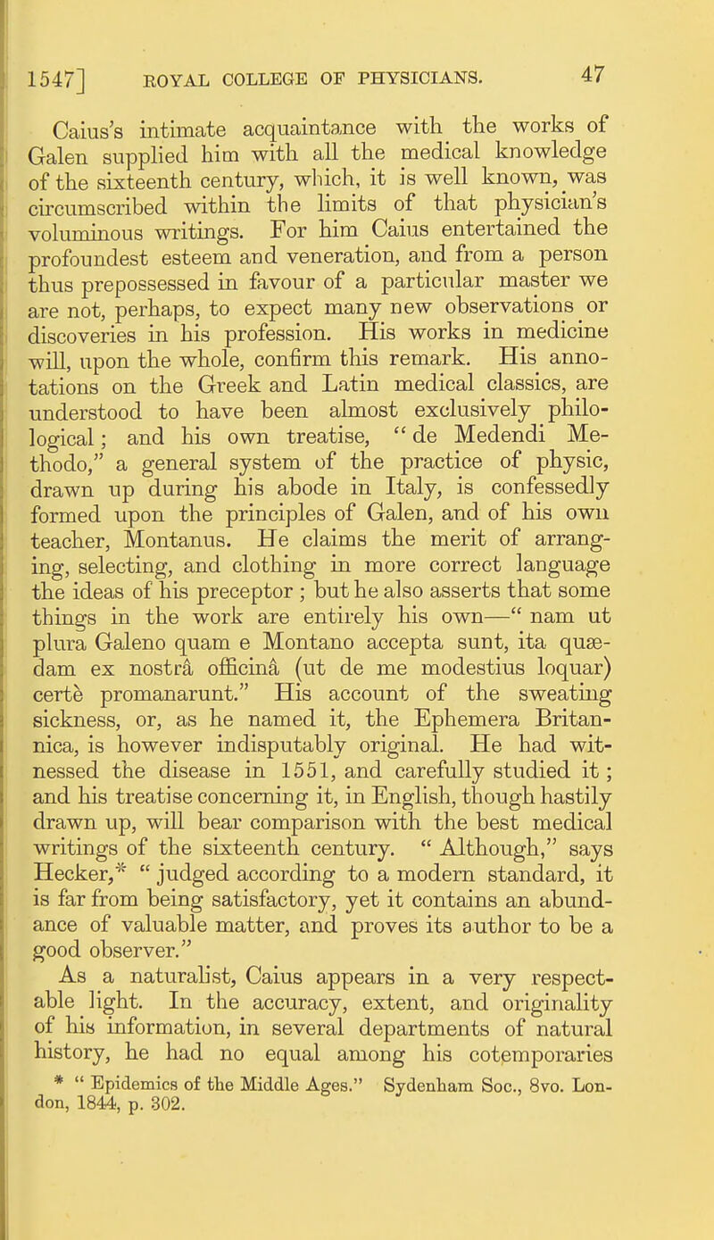 Caius's intimate acquaintance with the works of i Galen supphed him with all the medical knowledge i of the sixteenth century, wliich, it is well known, was i cu-cumscribed within the limits of that physician's I voluminous writings. For him Caius entertained the I profoundest esteem and veneration, and from a person I thus prepossessed in favour of a particular master we I are not, perhaps, to expect many new observations or discoveries in his profession. His works in medicine 1 will, upon the whole, confirm this remark. His anno- ! tations on the Greek and Latin medical classics, are : understood to have been almost exclusively philo- i logical; and his own treatise,  de Medendi Me- j thodo, a general system of the practice of physic, ■ drawn up during his abode in Italy, is confessedly I formed upon the principles of Galen, and of his own Iteacher, Montanus. He claims the merit of arrang- ing, selecting, and clothing in more correct language the ideas of his preceptor ; but he also asserts that some j things in the work are entirely his own— nam ut ! plura Galeno quam e Montano accepta sunt, ita quse- dam ex nostr^ officina (ut de me modestius loquar) certe promanarunt. His account of the sweating sickness, or, as he named it, the Ephemera Britan- nica, is however indisputably original. He had wit- nessed the disease in 1551, and carefully studied it; and his treatise concerning it, in English, though hastily drawn up, will bear comparison with the best medical writings of the sixteenth century.  Although, says Hecker,*  judged according to a modern standard, it is far from being satisfactory, yet it contains an abund- ance of valuable matter, and proves its author to be a good observer. As a naturalist, Caius appears in a very respect- able light. In the accuracy, extent, and originality of his information, in several departments of natural history, he had no equal among his cotemporaries *  Epidemics of the Middle Ages. Sydenham Soc, 8vo. Lon- don, 1844, p. 302.