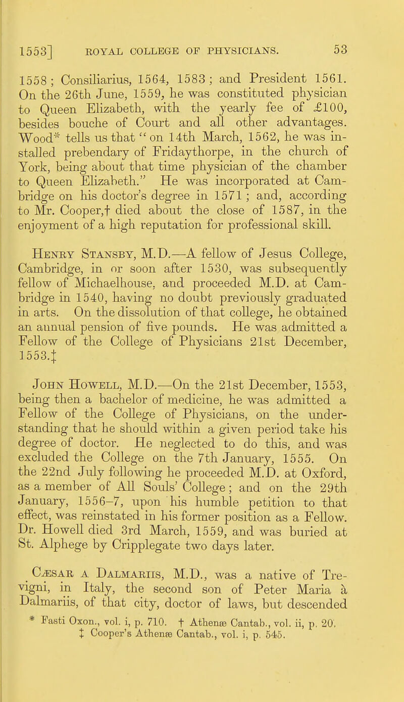 1558; Consiliarius, 1564, 1583; and President 1561. On the 26th June, 1559, he was constituted physician to Queen EHzabeth, with the yearly fee of £100, besides bouche of Court and all other advantages. Wood^= tells us that  on 14th March, 1562, he was ui- stalled prebendary of Fridaythorpe, in the church of York, being about that time physician of the chamber to Queen Elizabeth. He was incorporated at Cam- bridge on his doctor's degree in 1571; and, according to Mr. Cooper,! died about the close of 1587, in the enjoyment of a high reputation for professional skill. Henry Stansby, M.D.—A fellow of Jesus College, Cambridge, in or soon after 1530, was subsequently fellow of Michaelhouse, and proceeded M.D. at Cam- bridge in 1540, having no doubt previously graduated in arts. On the dissolution of that college, he obtained an annual pension of five pounds. He was admitted a Fellow of the College of Physicians 21st December, 1553.1 John Howell, M.D.-—On the 21st December, 1553, being then a bachelor of medicine, he was admitted a Fellow of the CoUege of Physicians, on the under- standing that he should within a given period take his degree of doctor. He neglected to do this, and was excluded the College on the 7th January, 1555. On the 22nd July following he proceeded M.D. at Oxford, as a member of All Souls' College; and on the 29th January, 1556-7, upon his humble petition to that effect, was reinstated in his former position as a Fellow. Dr. Howell died 3rd March, 1559, and was buried at St. Alphege by Cripplegate two days later. C^SAR A Dalmariis, M.D., was a native of Tre- vigni, in Italy, the second son of Peter Maria a Dalmariis, of that city, doctor of laws, but descended * Fasti Oxon., vol. i, p. 710. f Athense Cantab., vol. ii, p. 20, X Cooper's Athense Cantab., vol. i, p. 546.