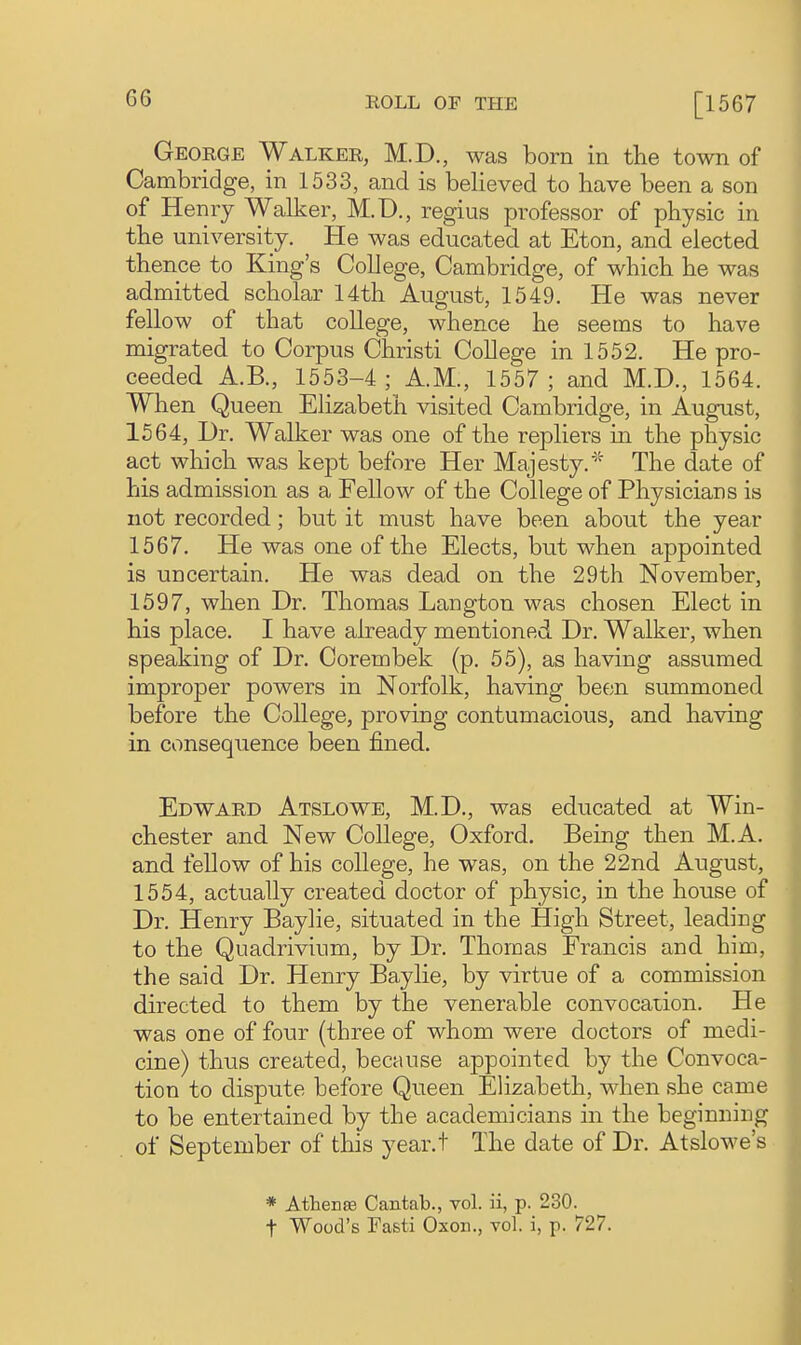 George Walker, M.D., was born in the town of Cambridge, in 1533, and is believed to have been a son of Henry Walker, M.D., regius professor of physic in the university. He was educated at Eton, and elected thence to King's College, Cambridge, of which he was admitted scholar 14th August, 1549. He was never fellow of that college, whence he seems to have migrated to Corpus Christi College in 1552. He pro- ceeded A.B., 1553-4; A.M., 1557; and M.D., 1564. When Queen Elizabeth visited Cambridge, in August, 1564, Dr. Walker was one of the repliers in the physic act which was kept before Her Majesty.' The date of his admission as a Fellow of the College of Physicians is not recorded; but it must have been about the year 1567. He was one of the Elects, but when appointed is uncertain. He was dead on the 29th November, 1597, when Dr. Thomas Langton was chosen Elect in his place. I have already mentioned Dr. Walker, when speaking of Dr. Corembek (p. 55), as having assumed improper powers in Norfolk, having been summoned before the College, proving contumacious, and having in consequence been fined. Edward Atslowe, M.D., was educated at Win- chester and New College, Oxford. Being then M.A. and fellow of his college, he was, on the 22nd August, 1554, actually created doctor of physic, in the house of Dr. Henry Baylie, situated in the High Street, leading to the Quadrivium, by Dr. Thomas Francis and him, the said Dr. Henry Baylie, by virtue of a commission directed to them by the venerable convocation. He was one of four (three of whom were doctors of medi- cine) thus created, because appointed by the Convoca- tion to dispute before Queen Elizabeth, when she came to be entertained by the academicians in the beginning of September of this year.t The date of Dr. Atslowe's * Athense Cantab., vol. ii, p. 230. t Wood's Fasti Oxon., vol. i, p. 727.