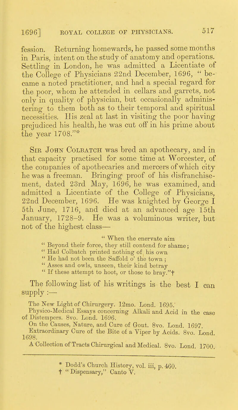 fession. Eeturning homewards, he passed some months in Paris, intent on the study of anatomy and operations. Settling in London, he was admitted a Licentiate of the College of Physicians 22nd December, 1696,  be- came a noted practitioner, and had a special regard for the poor, whom he attended in cellars and garrets, not only in quality of physician, but occasionally adminis- tering to them both as to their temporal and spiritual necessities. His zeal at last in visiting the poor having prejudiced his health, he was cut off in his prime about the year 1708.'^ Sir John Colbatch was bred an apothecary, and in that capacity practised for some time at Worcester, of the companies of apothecaries and mercers of which city he was a freeman. Bringing proof of his disfranchise- ment, dated 23rd May, 1696, he was examined, and admitted a Licentiate of the College of Physicians, 22nd December, 1696. He was knighted by George I 5th June, 1716, and died at an advanced age 15th January, 1728-9. He was a voluminous writer, but not of the highest class—  When the enervate aim  Beyond their force, they still contend for shame;  Had Colbatch printed nothing of his own  He had not been the SafFold o' the town ;  Asses and owls, unseen, their kind betray  If these attempt to hoot, or those to bray.t The following Hst of his writings is the best I can supply :— The New Light of Chirurgery. 12mo. Lond. 1695. Physico-Medical Essays concerning Alkali and Acid in the case of Distempers. 8vo. Lond. 1696. On the Causes, Nature, and Cure of Gout. 8vo. Lond. 1697. Extraordinary Cure of the Bite of a Viper by Acids. 8vo. Lond 1698. ACoUectionof Tracts Chirurgical and Medical. 8vo. Lond. 1700. * Dodd's Church History, vol. iii, p. 460. t  Dispensary, Canto V.