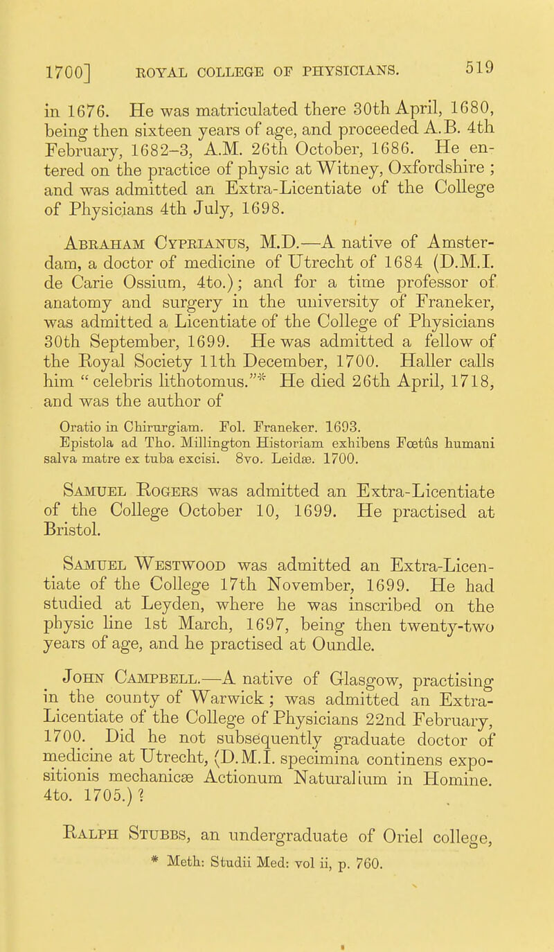 in 1676. He was matriculated there 30th April, 1680, being then sixteen years of age, and proceeded A.B. 4th February, 1682-3, A.M. 26th October, 1686. He en- tered on the practice of physic at Witney, Oxfordshire ; and was admitted an Extra-Licentiate of the College of Physicians 4th July, 1698. Abraham Cyprianus, M.D.—A native of Amster- dam, a doctor of medicine of Utrecht of 1684 (D.M.I, de Carie Ossium, 4to.); and for a time professor of anatomy and surgery in the university of Franeker, was admitted a Licentiate of the College of Physicians 30th September, 1699. He was admitted a fellow of the Royal Society 11th December, 1700. Haller calls him  Celebris lithotomus.' He died 26th April, 1718, and was the author of Oratio in Chirargiaui. Pol. Franeker. 1693. Episfcola ad Tho. Millington Historiam exhibens Foetus humani salva matre ex tuba excisi. 8vo. Leidse. 1700. Samuel Rogers was admitted an Extra-Licentiate of the College October 10, 1699. He practised at Bristol. Samuel Westwood was admitted an Extra-Licen- tiate of the College I7th November, 1699. He had studied at Leyden, where he was inscribed on the physic line 1st March, 1697, being then twenty-two years of age, and he practised at Oundle. John Campbell.—A native of Glasgow, practising in the^ county of Warwick; was admitted an Extra- Licentiate of the College of Physicians 22nd February, 1700.^ Did he not subsequently graduate doctor of niechcine at Utrecht, (D.M.I, specimina continens expo- sitionis mechanicse Actionum Naturalium in Homine. 4to. 1705.) 1 Ralph Stubbs, an undergraduate of Oriel colleoe, * Meth: Studii Med: vol ii, p. 760.