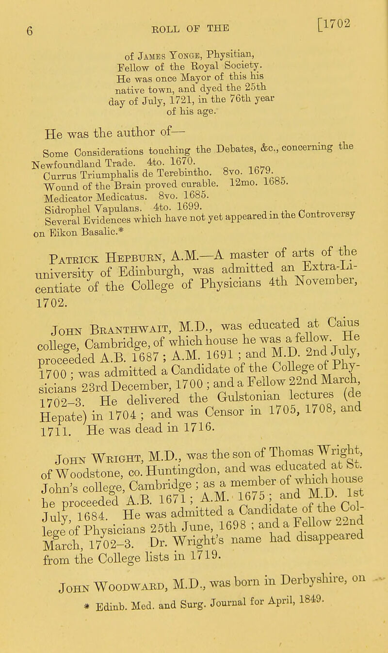 [1702 of James Tonge, Physitian, Fellow of the Royal Society. He was once Mayor of this his native town, and dyed the 25th day of July, 1721, in the 76th year of his age. He was tlie author of— Some Considerations touching the Debates, &c., concerning the Newfoundland Trade. 4to. 1670 Currus Triumphalis de Terebmtho. 8vo. 1679. Wound of the Brain proved curable, l^mo. Medicator Medicatus. 8vo. 1685. on Eikon Basalic* Patrick Hepburn, A.M.—A master of ai;ts of the university of Edinburgh, was admitted an iLxtra-Li- centiate of the College of Physicians 4th November, 1702. John Branthwait, M.D., was educated at Caius rnllep-e Cambridge, of which house he was a fellow, lie ;tfededTB. f687 ; A.M 1691 and M D. 2nd July, 1700 • was admitted a Candidate of the CoUege of Phy- sicians 23rd December, 1700 ; and a Pellow 22nd March, iZ-S He delivered the ^^^^-ian lectures (de Hepate) m 1704 ; and was Censor m 1705, 1708, and 1711. He was dead in 1716. John Wbight, M.D., was the son of Thoma^ -Wright, of Woodstone, co, Huntingdon, and was '^'l^^jtf f John, college, Ca^i,odge ;as^n^^^^^^ ]irZf iel^ll^^^ Candidate of the Col- & Physicians 25th June, 1698 ; and a Fellow 22nd March, 1702-3. Dr. Wright's name had disappeared from the College lists in 1719. John Woodwabd, M.D., was born in Derbyshire, on . Bdinb. Med. aud Surg. Jo»m»l to Ap'. 1849.