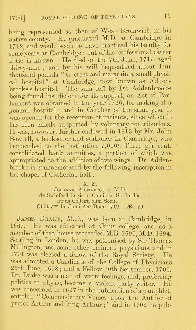 being represented as then of West Bromwicb, in Ms native county. He graduated M.D. at - Cambridge in 1712, and would seem to have practised bis faculty for some years at Cambridge ; but of bis professional career little is known. He died on tbe 7tb June, 1719, aged thirty-nine; and by his will bequeathed about four thousand pounds  to erect and maintain a small physi- cal hospital at Cambridge, now known as Adden- brooke's hospital. The sum left by Dr. Addenbrooke being found insufficient for its support, an Act of Par- liament was obtained in the year 1766, for making it a general hospital; and in October of the same year it was opened for the reception of patients, since which it has been chiefly supported by voluntary contributions. It was, however, further endowed in 1813 by Mr. John Bowtell, a bookseller and stationer in Cambridge, who bequeathed to the institution 7,000^. Three per cent, consohdated bank annuities, a portion of which was appropriated to the addition of two wings. Dr. Adden- brooke is commemorated by the following inscription in the chapel of Catherine hall :— M. S. JoHANNis Addbnbeook-e, M.D. de Swinford Regis in Comitatu Staffordise, hujus CoUegii olim Socii. Obiit 7° die Junii An Dom: 1719. ^t: 39. James Drake, M.D., was born at Cambridge, in 1667. He was educated at Caius college, and as a member of that house proceeded M.B. 1690, M.D. 1694. Setthng in London, he was patronised by Sir Thomas MiUington, and some other eminent physicians, and in 1701 was elected a fellow of the Royal Society. He was admitted a Candidate of the College of Physicians 25th June, 1698 ; and a Fellow 30th September, 1706. Dr.^ Drake was a man of warm feelings, and, preferring pohtios to physic, became a violent party writer. He was concerned in 1697 in the publication of a pamphlet, entitled  Commendatory Verses upon the Author of prince Arthur and king Arthur; and in 1702 he pub-