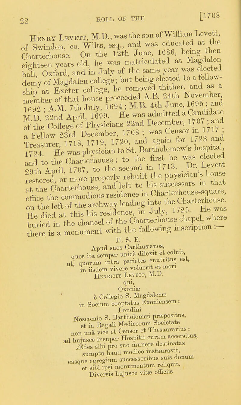 [1708 Henry Levett, M.D., was tlie son of William Levett, of Swiiidon, CO. Wilts, esq,, and was educatea at the CharteAouse. On the 12th June 1686, bemg t^^^^ eighteen years old, he was matriculated at Magda en hSl Oxford, and in July of the same year was elected demy of Magdalen college; but being elected to a fellow- S^at Exfter college! he removed thither and as a member of that house%roceeded A^B^ 24th l^ovember 1692 • A.M. 7th July, 1694 ; M.B. ^^h June, 1695 and M D '22nd Aprn, 1699. He was admitted a Candida^^^ of the College of Physicians 22nd December, 1707 and a Fellow 23rd December, 1708 was ^enBor in 1717 Treasurer 1718, 1719, 1720, and agam for 1723 and 1724 He was physician to St. Bartholomew's hospital aldtotheChaiUouse; to the. first he w^s eW mth Anril 1707, to the second m 1713. Ur. i^even ?estortd i more properly rebuilt the phys.cian's house !t the rharterhouse. and left to his successors m that dious residence in O^^^l^-i:^^:- on the left of the arch.ay leadmg into the Ch-teAous^ TTa rliPfl at this his residence, m July, i/^J. buried in the chancel of the Charterhouse chapel, where there is a monument with the foUowmg mscnpUon .- H. S. E. Apud suos Carthusianos, quos ita semper unice dilexit et coluit 2 quorum intra parietes enutntus est. iniisdemYiverevolueritetmori Heneicus Levett, M.D. qui, Oxoniffl e Collegio S. Magdalense in Socium cooptatus Exoniensem: Loudini Noscomio S. Bartholomsei prsapositus, et in Regali Medicorum Societato xxon una vice et Censor et Thesauranus : ad huiusce insuper Hospitu cui-am accersitus, Sdes sibi pro suo munere destmatas sumptu baud modico instauravit, easaue ecrregium successoribus suis donum ^et sfbi fpsi monumentum rehqmt. Diversis hujusce vitis oflicus