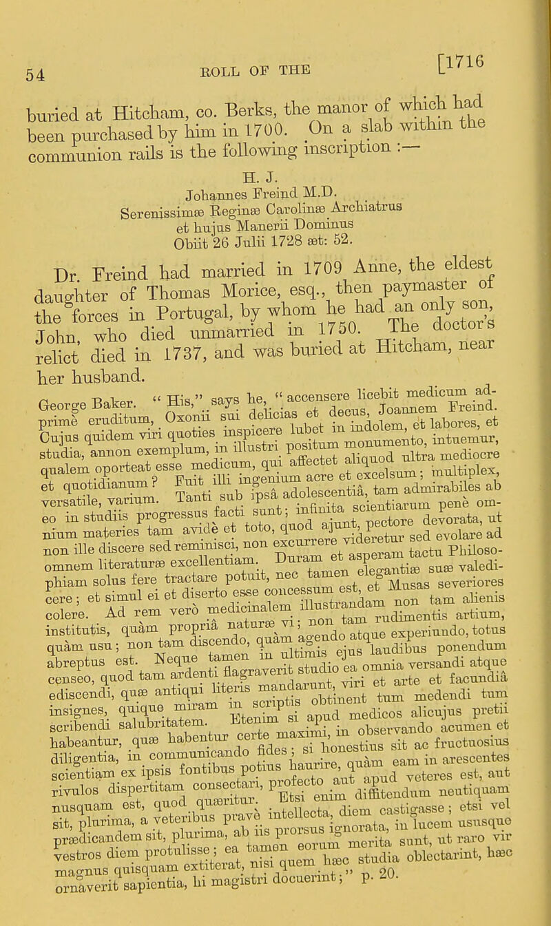 [1716 buried at Hitcham, co. Berks, the manor of which had been purchased by him in 1700. On a slab withm the communion rails is the foUowing mscription :— H. J. Johannes Freind M.D. SerenissimfB Reginas Carolinse Arcliiatrus et hujas Manerii Dommus Obiit 26 Julii 1728 set: 52. Dr Freind had married in 1709 Anne, the eldest daughter of Thomas Morice, esq., then paymaster ot th^forces in Portugal, by whom he had an only ^^^^^ John, who died unmarried m 1750 Jhe doctoi s relict died m 1737, and was buried at Hitcham, near her husband. TD ^  TTia  =!nvq he  accensere licebit medicum ad- LjuB quidem viri ^-oi^^.^^^^ 't^^^^Zuu^^Z intuemur, stadia, annon exemplum in iHustri V^^^^^ ™ ^ mediocre qualen. oporteat esse medium q^^^^ et quotxdianum ? ^^^^^-^^^ fpTal^^ tam admirabiles ab versatde, varium. ianti suD ^P^a ^'•^^ scientiarum pene om- eo in studiis Viogres.n. i-ci. .^^^^^ devorata, ut nium materies tarn avicle et toto, qnoa ^3^?' ^ ^ i^re ad non ille discere sed rennn:scx, non —r -de^^t^^ LtrPbiloso- omnem literature excellentiam ^uram et ^spe^ pHam solus fere tractare potmt, nee severiores Ire; et simnl ei et diserto esse ^^XSrandam nr t^^^ aUenis colere. Ad rem vero niedicinalem .^^^^^^^^^^^^^^ artium, institutis, quam propria 'J^i'^Xue experinndo, totus quamusu; -ntam dxscendo cjuam agendo a qu^^^ ^^^^^^^ abreptus est. Neque tamen jl^L iromnia versandi atque censeo, quod tam ^^^^^^'^^F^'^^'^l^^Z^ et fa.=undia ediscendi, que anticp 1^*^-%^,^^,^^^^^^^^^ turn medendi turn insignes, qmqne miram -JJ^P^^^f alicujns pretii scribendi salubri atem. l^j;^^^^^^^ observando acumen et habeantnr, qusB babentur f ^J.^, ^^^^J^^.^ti^, sit ac fructuosius dibgentia, in, Motifs haurJrqnIS earn in arescentes scientiam ex ipsis veteres est, aut rivulos dispertitam consectari, P^^^^^^^^^Vmendum neutiquam nusquam est, q-d c^^^^^^^^ i.teUecU die- castigasse; etsi ve sit, plurima, a veteubus prava ^ „j,orata, in lucem ususque prajdicandemsit, plurima, ir?orum merita sunt, ut raro vir ?estros diem P-tubsse; ^ t^Jm bc stuL oble^ ma^^nus quisquam extiterat, nisi quern _uc« Tnaverit sapientia, bi magistri docuennt; p. 20.