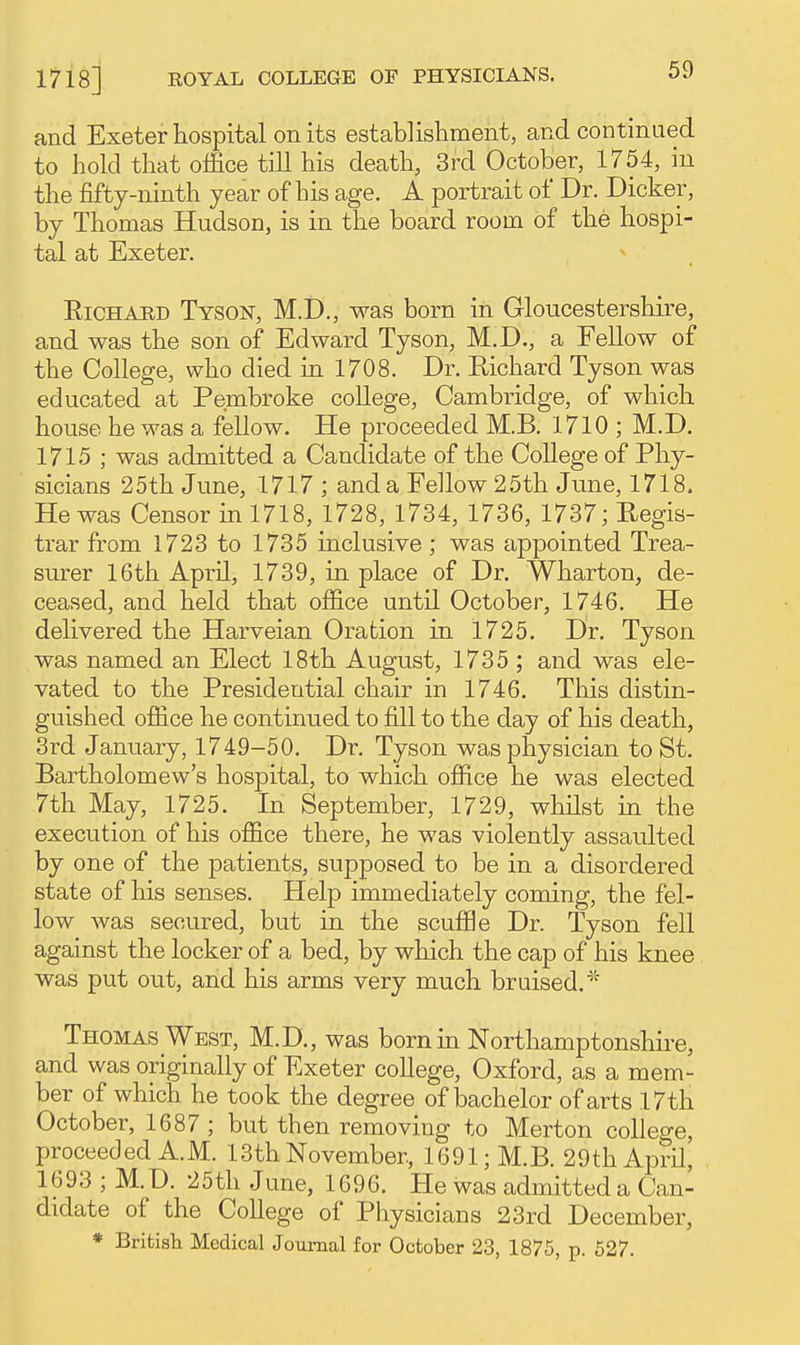 and Exeter hospital on its establishment, and continued to hold that office till his death, 3rd October, 1754, in the fifty-ninth year of his age. A portrait of Dr. Dicker, by Thomas Hudson, is in the board room of the hospi- tal at Exeter. EiCHAUD Tyson, M.D., was born in Gloucestershire, and was the son of Edward Tyson, M.D., a Fellow of the College, who died in 1708. Dr. Eichard Tyson was educated at Pembroke college, Cambridge, of which house he was a fellow. He proceeded M.B. 1710 ; M.D. 1715 ; was admitted a Candidate of the College of Phy- sicians 25th June, 1717 ; and a Fellow 25th June, 1718. He was Censor in 1718, 1728, 1734, 1736, 1737; Regis- trar from 1723 to 1735 inclusive; was appointed Trea- surer 16th April, 1739, in place of Dr. Wharton, de- ceased, and held that office until October, 1746. He delivered the Harveian Oration in 1725. Dr. Tyson was named an Elect 18th August, 1735 ; and was ele- vated to the Presidential chair in 1746. This distin- guished office he continued to fill to the day of his death, 3rd January, 1749-50. Dr. Tyson was physician to St. Bartholomew's hospital, to which office he was elected 7th May, 1725. In September, 1729, whilst in the execution of his office there, he was violently assaulted by one of the patients, supposed to be in a disordered state of his senses. Help immediately coming, the fel- low was secured, but in the scuffle Dr. Tyson fell against the locker of a bed, by which the cap of his knee was put out, and his arms very much bruised.'^ Thomas West, M.D., was born in Northamptonshire, and was originally of Exeter college, Oxford, as a mem- ber of which he took the degree of bachelor of arts 17th October, 1687 ; but then removing to Merton college, proceeded AM. 13th November, 1691; M.B. 29th April, 1693 ; M.D. 25th June, 1696. He was admitted a Can- didate of the College of Physicians 23rd December, * Brifcisli Medical Journal for October 23, 1875, p. 627.