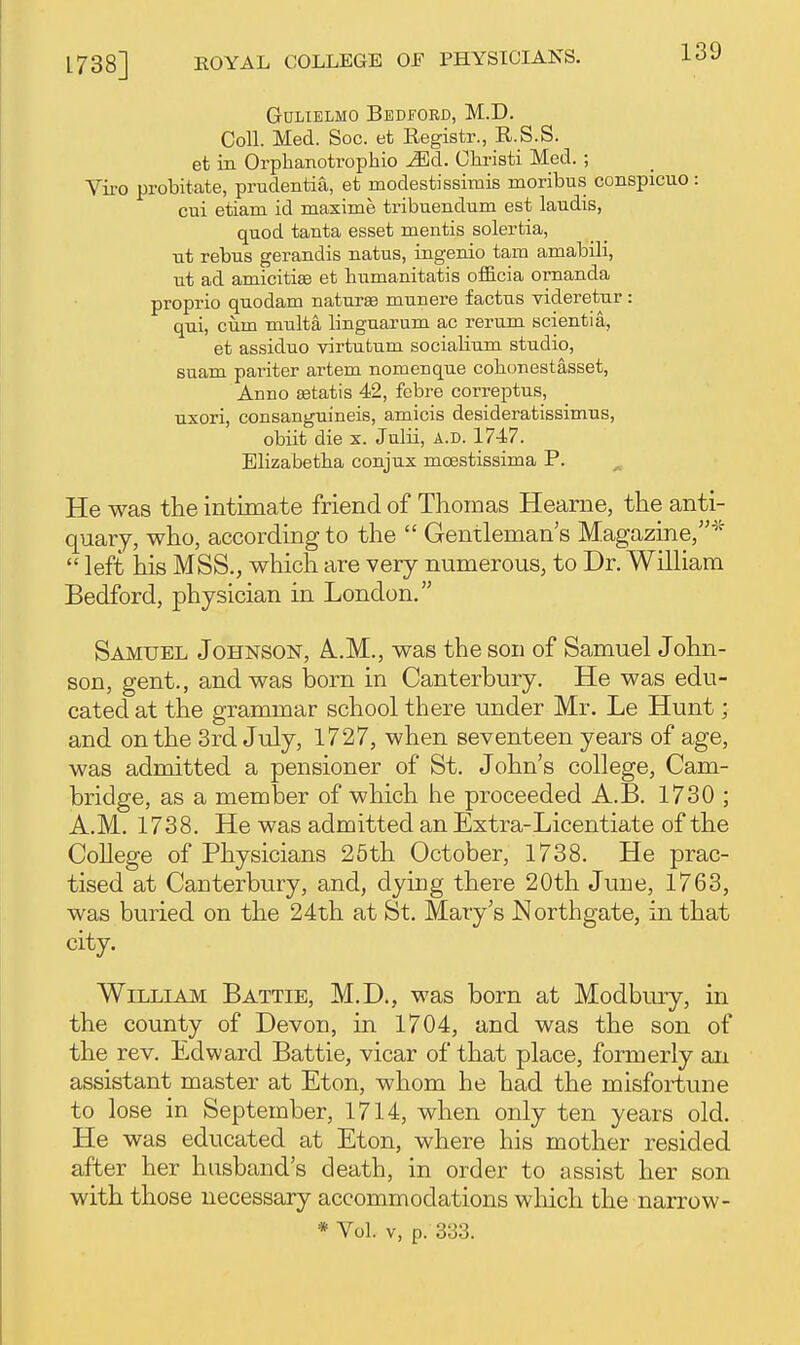 1738] GuLiELMO Bedford, M.D. Coll. Med. Soc. et Registr., R.S.S. et in Orphanotrophio ^d. Christi Med. ; Viro probitate, prudentia, et modestissimis moribus conspicuo: cui etiam id maxime tribuendum est laudis, quod tanta esset mentis solertia, ut rebus gerandis natus, ingenio tam amabili, ut ad amicitiaa et bumanitatis officia ornanda proprio quodam naturae munere factus videretur: qui, cum multa linguarum ac rerum scientia, et assiduo virtutum socialium studio, suam pariter artem nomenque cobonestasset, Anno Eetatis 42, febre correptus, uxori, consanguineis, amicis desideratissimus, obiit die x. Julii, A.D. 1747. Blizabetba conjux moestissima P. He was the intimate friend of Thomas Hearne, the anti- quary, who, according to the  Gentleman's Magazine,*  left his MSS., which are very numerous, to Dr. William Bedford, physician in London. Samuel Johnson, A..M., was the son of Samuel John- son, gent., and was born in Canterbury. He was edu- cated at the grammar school there under Mr. Le Hunt; and on the 3rd July, 1727, when seventeen years of age, was admitted a pensioner of St. John's college, Cam- bridge, as a member of which he proceeded A.B. 1730 ; A.M. 1738. He was admitted an Extra-Licentiate of the College of Physicians 25th October, 1738. He prac- tised at Canterbury, and, dying there 20th June, 1763, was buried on the 24th at St. Mary's JSIorthgate, in that city. William Battie, M.D., was born at Modbury, in the county of Devon, in 1704, and was the son of the rev. Edward Battie, vicar of that place, formerly an assistant master at Eton, whom he had the misfortune to lose in September, 1714, when only ten years old. He was educated at Eton, where his mother resided after her husband's death, in order to assist her son with those necessary accommodations wliicli the narrow- * Vol. V, p. 333.