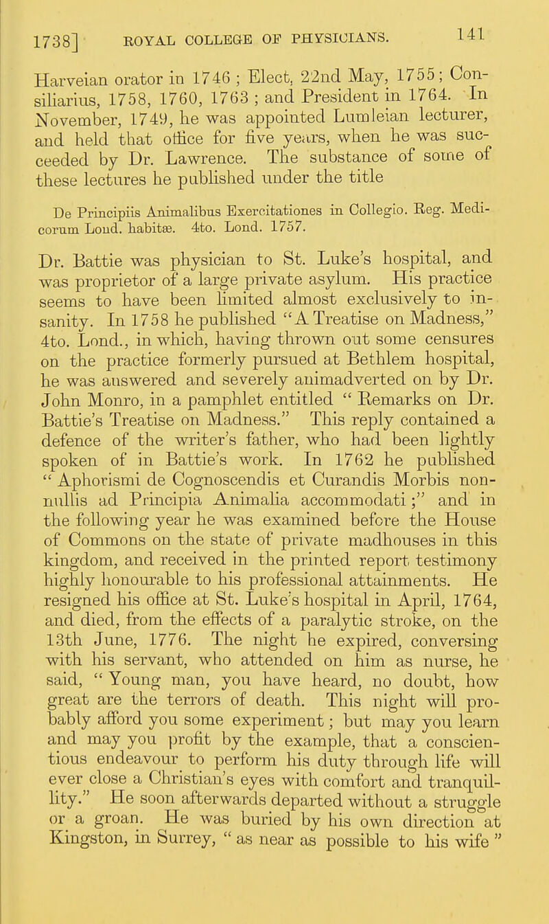 Harveian orator in 1746 ; Elect, 22nd May, 1755; Con- siliarius, 1758, 1760, 1763 ; and President in 1764. In November, 1749, he was appointed Lumleian lecturer, and held that office for five ye<irs, when he was suc- ceeded by Dr. Lawrence. The substance of some of these lectures he pabHshed under the title De Principiis Animalibus Bxeroitationes in Colleglo. Reg. Medi- corum Loud, habitse. 4to. Lond. 1757. Dr. Battle was physician to St. Luke's hospital, and was proprietor of a large private asylum. His practice seems to have been limited almost exclusively to in- sanity. In 1758 he published A Treatise on Madness, 4to. Lond., in which, having thrown out some censures on the practice formerly pursued at Bethlem hospital, he was answered and severely animadverted on by Dr. John Monro, in a pamphlet entitled  Remarks on Dr. Battle's Treatise on Madness. This reply contained a defence of the writer's father, who had been lightly spoken of in Battle's work. In 1762 he published  Aphorisrai de Cognoscendis et Curandis Morbis non- nullis ad Principia Animaha accommodati; and in the following year he was examined before the House of Commons on the state of private madhouses in this kingdom, and received in the printed report testimony highly honourable to his professional attainments. He resigned his office at St. Luke's hospital in April, 1764, and died, from the effects of a paralytic stroke, on the 13th June, 1776. The night he expired, conversing with his servant, who attended on him as nurse, he said,  Young man, you have heard, no doubt, how great are the terrors of death. This night will pro- bably afford you some experiment; but may you learn and may you profit by the example, that a conscien- tious endeavour_ to perform his duty through life will ever close a Christian's eyes with comfort and tranquil- lity. He soon afterwards departed without a struggle or a groan. He was buried by his own direction at Kingston, in Surrey,  as near as possible to his wife 