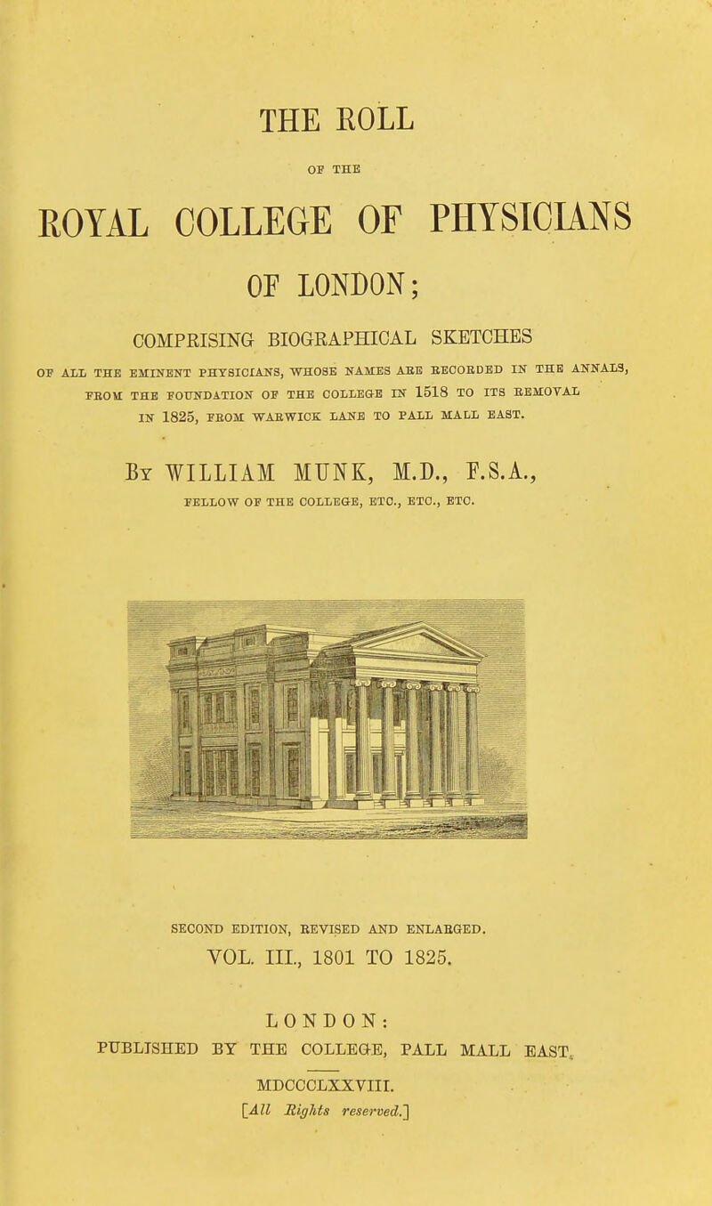 THE ROLL OF THE ROYAL COLLEGE OF PHYSICUNS OF LONDON; COMPRISING BIOGRAPHICAL SKETCHES OP ALL THE EMINENT PHYSICIANS, WHOSE NAMES AEE SEOOEDED IN THE ANNALS, PEOM THE FOUNDATION OF THE COLLEGE IN 1518 TO ITS BEMOVAL IN 1825, FEOM WAEWICK LANE TO PALL MALL EAST. By WILLIAM MUNK, M.D., F.S.A., PELLOW OP THE COLLEGE, ETC., ETC., ETC. SECOND EDITION, EEVISED AND ENLAEGED. VOL. IIL, 1801 TO 1825. LONDON: PUBLISHED BY THE COLLEGE, PALL MALL EAST, MDCCCLXXVIII. {_All Rights reserved.']