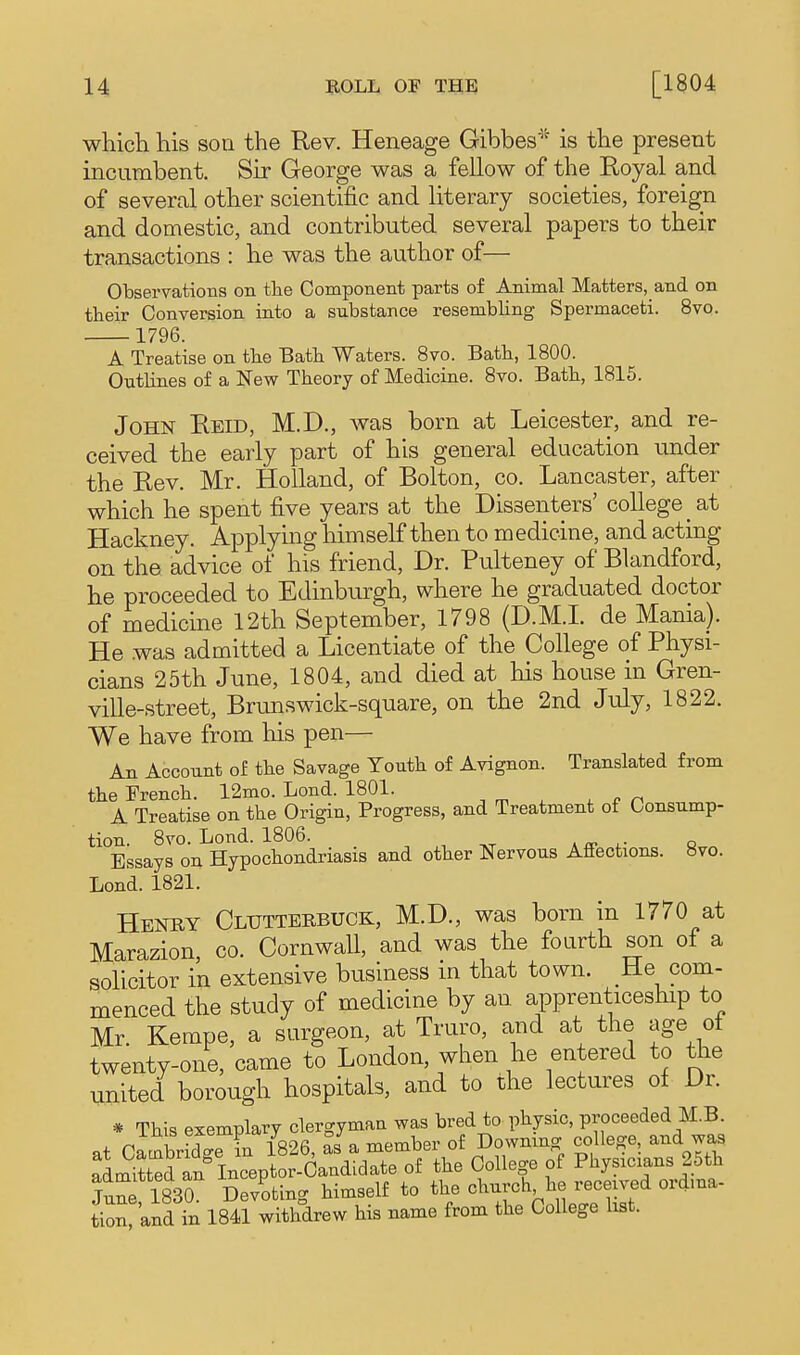 which his son the Rev. Heneage Gibbes^ is the present incumbent. Sir George was a fellow of the Royal and of several other scientific and literary societies, foreign and domestic, and contributed several papers to their transactions : he was the author of— Observations on the Component parts of Animal Matters, and on their Conversion into a substance resembling Spermaceti. 8vo. 1796. A Treatise on the Bath Waters. 8vo. Bath, 1800. Outlines of a New Theory of Medicine. Bvo. Bath, 1815. John Reid, M.D., was born at Leicester, and re- ceived the early part of his general education under the Rev. Mr. Holland, of Bolton, co. Lancaster, after which he spent five years at the Dissenters' college at Hackney. Applymg himself then to medicine, and acting on the advice of his friend. Dr. Pulteney of Blandford, he proceeded to Edinburgh, where he graduated doctor of medicine 12th September, 1798 (D.M.L de Mania). He was admitted a Licentiate of the College of Physi- cians 25th June, 1804, and died at his house in Gren- ville-street, Brunswick-square, on the 2nd July, 1822. We have from his pen— An Account of the Savage Youth of Avignon. Translated from the French. 12mo. Lond. 1801. ^ . n A Treatise on the Origin, Progress, and Treatment of Consump- tion. 8vo. Lond. 1806. , , -^t a ^ o.- q Essays on Hypochondriasis and other Nervous Affections. 8vo. Lond. 1821. Henry Clutterbuck, M.D., was born in 1770 at Marazion, co. Cornwall, and was the fourth son of a solicitor in extensive business in that town. He com- menced the study of medicine by an apprenticeship to Mr. Kempe, a surgeon, at Truro, and at the age of twenty-one, came to London, when he entered to the united borough hospitals, and to the lectures of Dr. * This exemplary 0^^^^^^^^ f Physicians 25th Sue 1830 Devoting himself to the church he received ordma- tioS^and in 1841 withdrew his name from the College list.