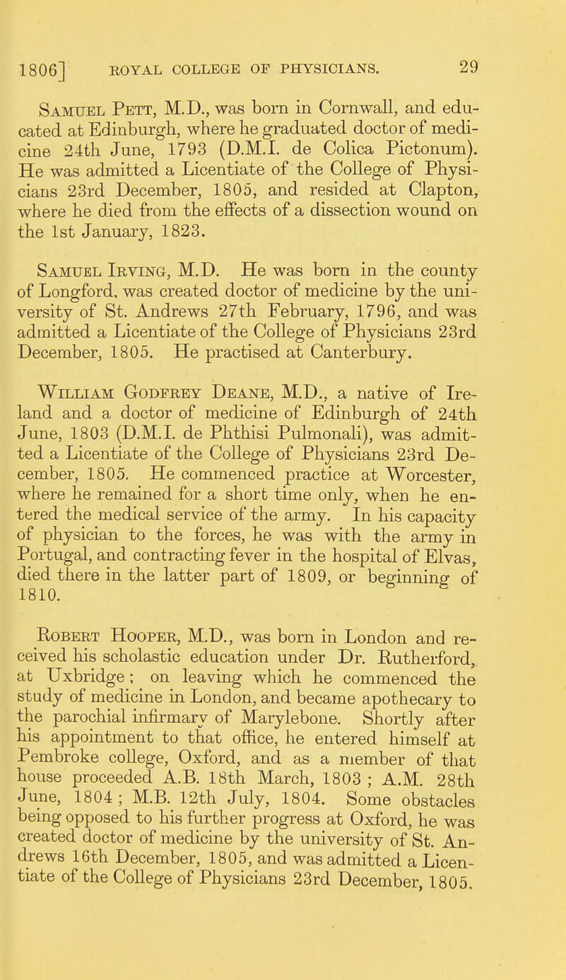 Samuel Pett, M.D., was bom in Cornwall, and edu- cated at Edinburgh, where he graduated doctor of medi- cine 24th June, 1793 (D.M.I, de Colica Pictonum). He was admitted a Licentiate of the College of Physi- cians 23rd December, 1805, and resided at Clapton, where he died from the effects of a dissection wound on the 1st January, 1823. Samuel Irving, M.D. He was born in the county of Longford, was created doctor of medicine by the uni- versity of St. Andrews 27th February, 1796, and was admitted a Licentiate of the College of Physicians 23rd December, 1805. He practised at Canterbury. William Godfrey Dbane, M.D., a native of Ire- land and a doctor of medicine of Edinburgh of 24th June, 1803 (D.M.I. de Phthisi Pulmonali), was admit- ted a Licentiate of the College of Physicians 23rd De- cember, 1805, He commenced practice at Worcester, where he remained for a short time only, when he en- tered the medical service of the army. In his capacity of physician to the forces, he was with the army in Portugal, and contracting fever in the hospital of Elvas, died there in the latter part of 1809, or beginning of 1810. Robert Hooper, M.D., was bom in London and re- ceived his scholastic education under Dr. Rutherford, at Uxbridge; on leaving which he commenced the study of medicine in London, and became apothecary to the parochial infirmary of Marylebone. Shortly after his appointment to that office, he entered himself at Pembroke college, Oxford, and as a member of that house proceeded A.B. 18th March, 1803 ; A.M. 28th June, 1804; M.B. 12th July, 1804. Some obstacles being opposed to his further progress at Oxford, he was created doctor of medicine by the university of St. An- drews 16th December, 1805, and was admitted a Licen- tiate of the College of Physicians 23rd December, 1805.