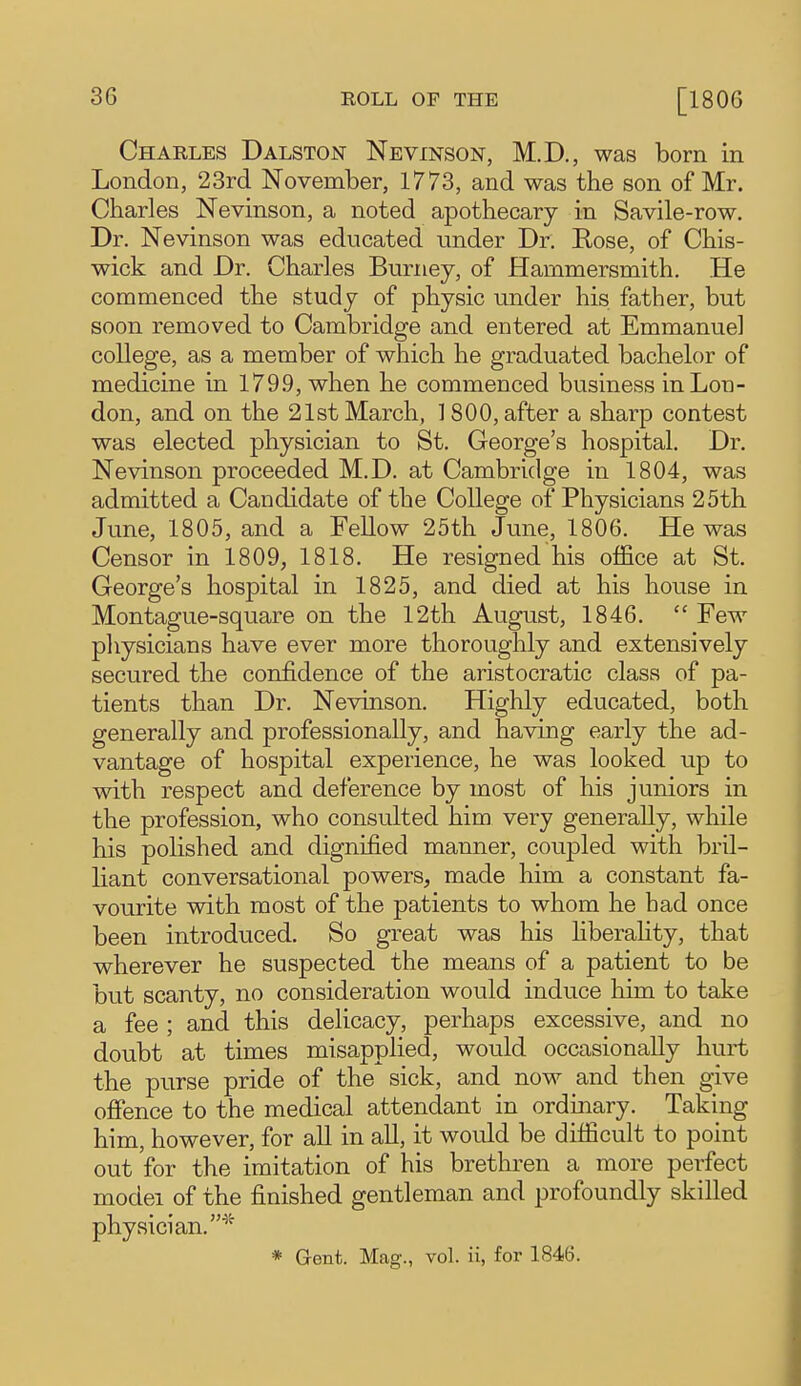 Charles Dalston Nevinson, M.D., was born in London, 23rd November, 1773, and was the son of Mr. Charles Nevinson, a noted apothecary in Savile-row. Dr. Nevinson was educated under Dr. Rose, of Chis- wick and Dr. Charles Burney, of Hammersmith. He commenced the study of physic under his father, but soon removed to Cambridge and entered at Emmanuel college, as a member of which he graduated bachelor of medicine in 179.9, when he commenced business in Lon- don, and on the 21st March, ] 800, after a sharp contest was elected physician to St. George's hospital. Dr. Nevinson proceeded M.D. at Cambridge in 1804, was admitted a Candidate of the College of Physicians 25th June, 1805, and a Fellow 25th June, 1806. He was Censor in 1809, 1818. He resigned his office at St. George's hospital in 1825, and died at his house in Montague-square on the 12th August, 1846.  Few physicians have ever more thoroughly and extensively secured the confidence of the aristocratic class of pa- tients than Dr. Nevinson. Highly educated, both generally and professionally, and having early the ad- vantage of hospital experience, he was looked up to with respect and deference by most of his juniors in the profession, who consulted him very generally, while his polished and dignified manner, coujDled with bril- liant conversational powers, made him a constant fa- vourite with most of the patients to whom he had once been introduced. So great was his hberahty, that wherever he suspected the means of a patient to be but scanty, no consideration would induce him to take a fee ; and this delicacy, perhaps excessive, and no doubt at times misapplied, would occasionally hurt the purse pride of the sick, and now and then give ofience to the medical attendant in ordinary. Taking him, however, for all in all, it would be difficult to point out for the imitation of his brethren a more perfect model of the finished gentleman and profoundly skilled physician.''^ * Gent. Mag., vol. ii, for 1846.