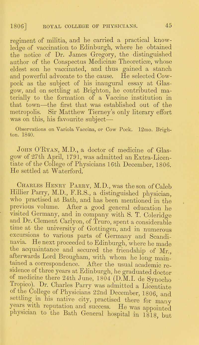 regiment of militia, and he carried a practical know- ledge of vaccination to Edinburgh, where he obtained the notice of Dr. James Gregory, the distinguished author of the Conspectus Medicinae Theoreticse, whose eldest son he vaccinated, and thus gained a stanch and powerful advocate to the cause. He selected Cow- pock as the subject of his inaugural essay at Glas- gow, and on setthng at Brighton, he contributed ma- terially to the formation of a Vaccine institution in that town—the first that was established out of the metropohs. Sir Matthew Tierney's only literary effort was on this, his favourite subject— Observations on Variola Vaccina, or Cow Pock. 12mo. Brigh- ton. 1840. John O'Ryan, M.D., a doctor of medicine of Glas- gow of 27th April, 1791, was admitted an Extra-Licen- tiate of the College of Physicians 16th December, 1806. He settled at Waterford. Charles Henry Parry, M.D.,was the son of Caleb Hillier Parry, M.D., F.R.S., a distinguished physician, who _ practised at Bath, and has been mentioned in the previous volume. After a good general education he visited Germany, and in company with S. T. Coleridge and Dr. Clement Carlyon, of Truro, spent a considerable time at the university of Gottingen, and in numerous excursions to various parts of Germany and Scandi- navia. He next proceeded to Edinburgh, where he made the acquaintance and secured the fricDdship of Mr., afterwards Lord Brougham, with whom he long main- tained a correspondence. After the usual academic re- sidence of three years at Edinburgh, he graduated doctor of medicine there 24th June, 1804 (D.M.I, de Synocho Tropico). Dr. Charles Parry was admitted a Licentiate of the College of Physicians 22nd December, 1806, and settling^ in his native city, practised there for many years with reputation and success. He wa,s appointed physician to the Bath General hospital in 1818 but