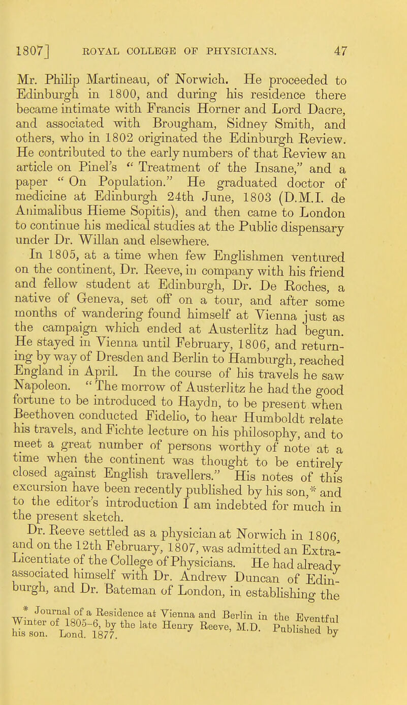 Mr. Philip Martineau, of Norwich. He proceeded to Edinburgh in 1800, and during his residence there became intimate with Francis Horner and Lord Dacre, and associated witli Brougham, Sidney Smith, and others, who in 1802 originated the Edinburgh Review. He contributed to the early numbers of that Review an article on Pinel's Treatment of the Insane, and a paper  On Population. He graduated doctor of medicine at Edinburgh 24th June, 1803 (D.M.I, de Animalibus Hieme Sopitis), and then came to London to continue his medical studies at the PubHc dispensary under Dr. Willan and elsewhere. In 1805, at a time when few Englishmen ventured on the continent, Dr. Reeve, in company with his friend and fellow student at Edinburgh, Dr. De Roches, a native of Geneva, set off on a tour, and after some months of wandering found himself at Vienna just as the campaign which ended at Austerlitz had begun. He stayed in Vienna until February, 1806, and return- ing by way of Dresden and Berhn to Hamburgh, reached England in April. In the course of his travels he saw Napoleon.  The morrow of AusterJitz he had the good fortune to be introduced to Haydn, to be present when Beethoven conducted Fidelio, to hear Humboldt relate his travels, and Fichte lecture on his philosophy, and to meet a great number of persons worthy of note at a time when the continent was thought to be entirely closed against Enghsh travellers. His notes of this excursion have been recently pubhshed by his son,* and to the editor s introduction I am indebted for much in the present sketch. Dr. Reeve settled as a physician at Norwich in 1806 and on the 12th February, 1807, was admitted an Extra- Licentiate of the College of Physicians. He had already associated himself with Dr. Andrew Duncan of Edin- burgh, and Dr. Bateman of London, in estabhshing the wLttT^iso^^^^h'^Ir? f ^'^^^^ ^''^M son Lond i8'7. ' '''^'^^