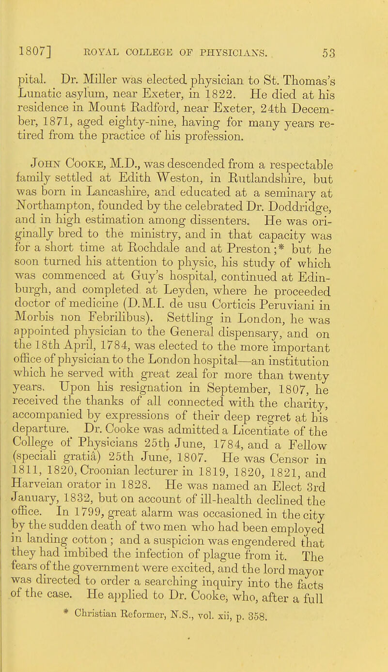 pital. Dr. Miller was elected physician to St. Thomas's Lunatic asylum, near Exeter, in 1822. He died at his residence in Mount Kadford, near Exeter, 24th Decem- ber, 1871, aged eighty-nine, having for many years re- tired from the practice of his profession. John Cooke, M.D., was descended from a respectable family settled at Edith Weston, in Eutlandshu-e, but was born in Lancasliire, and educated at a seminary at Northampton, founded by the celebrated Dr. Doddridge, and in high estimation among dissenters. He was ori- ginally bred to the ministry, and in that capacity was for a short time at Rochdale and at Preston;* but he soon turned his attention to physic, his study of which was commenced at Guy's hospital, continued at Edin- burgh, and completed at Leyden, where he proceeded doctor of medicine (D.M.I, de usu Corticis Peruviani in Morbis non Febrilibus). Settling in London, he was appointed physician to the General dispensary, and on the 18th April, 1784, was elected to the more important office of physician to the London hospital—an institution which he served with great zeal for more than twenty years. Upon his resignation in September, 1807, he received the thanks of all connected with the charity, accompanied by expressions of their deep regret at his departure. Dr. Cooke was admitted a Licentiate of the College of Physicians 25th June, 1784, and a Fellow (speciah gratis) 25th June, 1807. He was Censor in 1811, 1820, Croonian lecturer in 1819, 1820, 1821, and Harveian orator in 1828. He was named an Elect 3rd January, 1832, but on account of ill-health declined the office. In 1799, great alarm was occasioned in the city by the sudden death of two men who had been employed in landing cotton ; and a suspicion was engendered that they had imbibed the infection of plague from it. The fears of the government were excited, and the lord mayor was directed to order a searching inquiry into the facts .of the case. He applied to Dr. Cooke, who, after a full * Christian Reformer, N.S., vol. xii, p. 3.58.