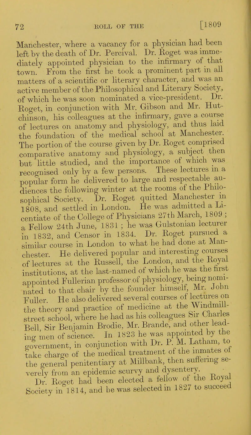 Mancliester, where a vacancy for a physician had been left by the death of Dr. Percival. Dr. Roget was imme- diately appointed physician to the infirmary of that town. From the first he took a prominent part in aU matters of a scientific or literary character, and was an active member of the Pliilosophical and Literary Society, of which he was soon nominated a vice-president. Dr. Roget, in conjunction with Mr. Gibson and Mr. Hut- chinson, his colleagues at the infirmary, gave a. course of lectures on anatomy and physiology, and thus laid the foundation of the medical school at Manchester. The portion of the course given by Dr. Roget comprised comparative anatomy a,nd physiology, a subject then but little studied, and the importance of which was recognised only by a few persons. These lectures m a popular form he delivered to large and respectable au- diences the following winter at the rooms of the Philo- sophical Society. Dr. Roget quitted Manchester in 1808 and settled in London. He was admitted a Li- centiate of the CoUege of Physicians 27th March 1809 ; a Fellow 24th June, 1831 ; he was Gulstonian lecturer in 1832, and Censor in 1834. Dr. Roget pursued a similar course in London to what he had done at Man- chester He deUvered popular and interesting courses of lectures at the Russell, the London, and the Royal institutions, at the last-named of which he was the first appointed FuUerian professor of physiology being nomi- nated to that chair by the founder himself, Mr. John Fuller He also delivered several courses of lectures on the theory and practice of medicine at the Windmill- street school, where he had as his colleagues Sir Charles Bell Sir Benjamin Brodie, Mr. Brande, and other lead- ing men of science. In 1823 he was appointed by the government, in conjunction with Dr. P M. Latham, to take charge of the medical treatment of the inmates ot the generll penitentiary at Millbank, then sufienng se- verely from an epidemic scurvy and dysentery. ■ Dr. Roget had been elected a fellow of the Royal Society in 1814, and be was selected in 1827 to succeed