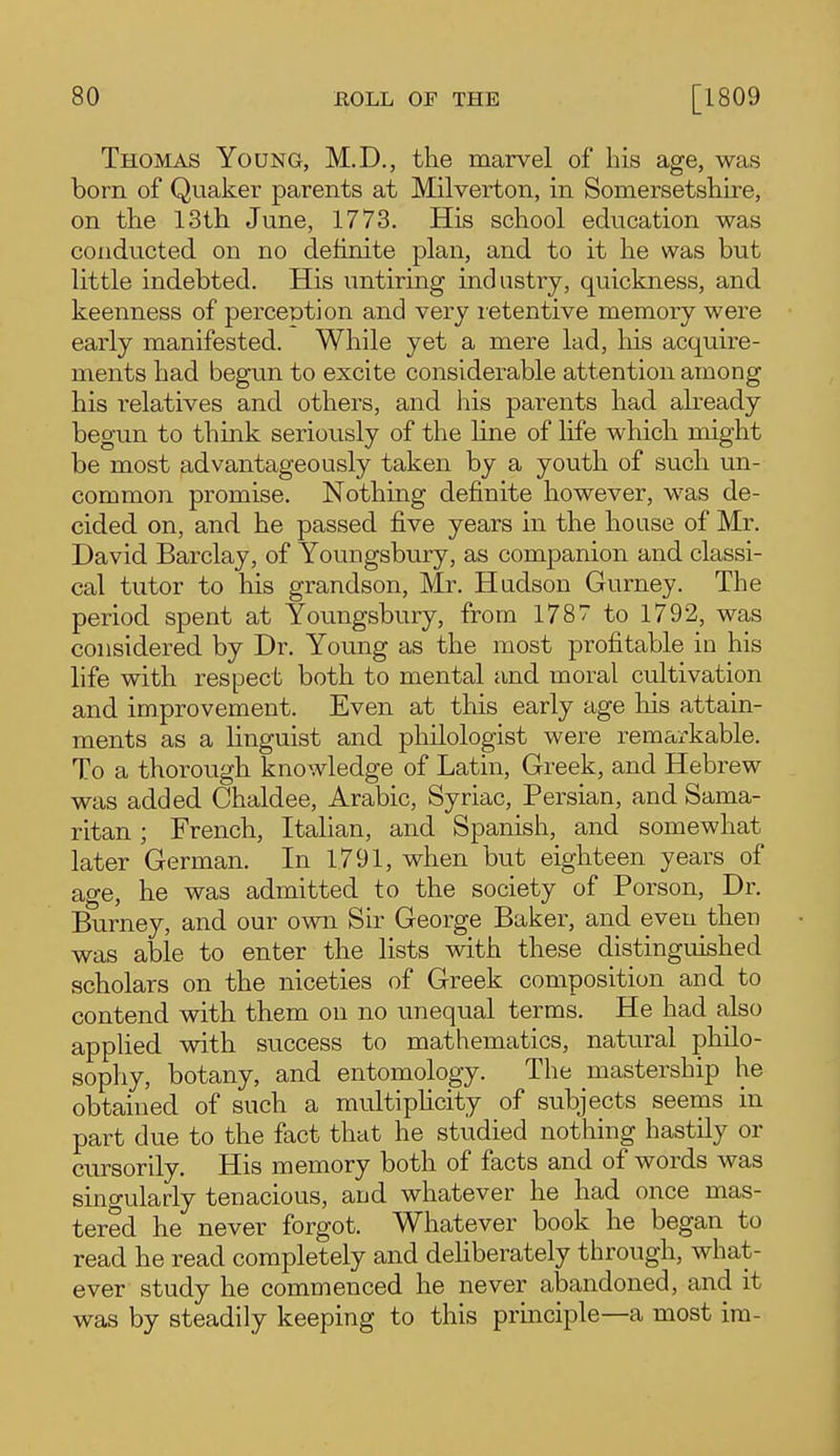 Thomas Young, M.D,, the marvel of his age, was born of Quaker parents at Milverton, in Somersetshire, on the 13th June, 1773. His school education was conducted on no definite plan, and to it he was but little indebted. His untiring industry, quickness, and keenness of perception and very retentive memory were early manifested. While yet a mere lad, liis acquire- ments had begun to excite considerable attention among his relatives and others, and his parents had abeady begun to think seriously of the line of life which might be most advantageously taken by a youth of such un- common promise. Nothing definite however, was de- cided on, and he passed five years in the house of Mr. David Barclay, of Youngsbury, as companion and classi- cal tutor to his grandson, Mr. Hudson Gurney. The period spent at Youngsbury, from 1787 to 1792, was considered by Dr. Young as the most profitable in his life with respect both to mental and moral cultivation and improvement. Even at this early age liis attain- ments as a Hnguist and philologist were remarkable. To a thorough knowledge of Latin, Greek, and Hebrew was added Chaldee, Arabic, Syriac, Persian, and Sama- ritan ; French, Italian, and Spanish, and somewhat later German. In 1791, when but eighteen years of age, he was admitted to the society of Person, Dr. Burney, and our own Sir George Baker, and even then was able to enter the lists with these distinguished scholars on the niceties of Greek composition and to contend with them on no unequal terms. He had also applied with success to mathematics, natural philo- sophy, botany, and entomology. The mastership he obtained of such a multiphcity of subjects seems in part due to the fact that he studied nothing hastily or cursorily. His memory both of facts and of words was singularly tenacious, and whatever he had once mas- tered he never forgot. Whatever book he began to read he read completely and dehberately through, what- ever study he commenced he never abandoned, and it was by steadily keeping to this principle—a most ira-