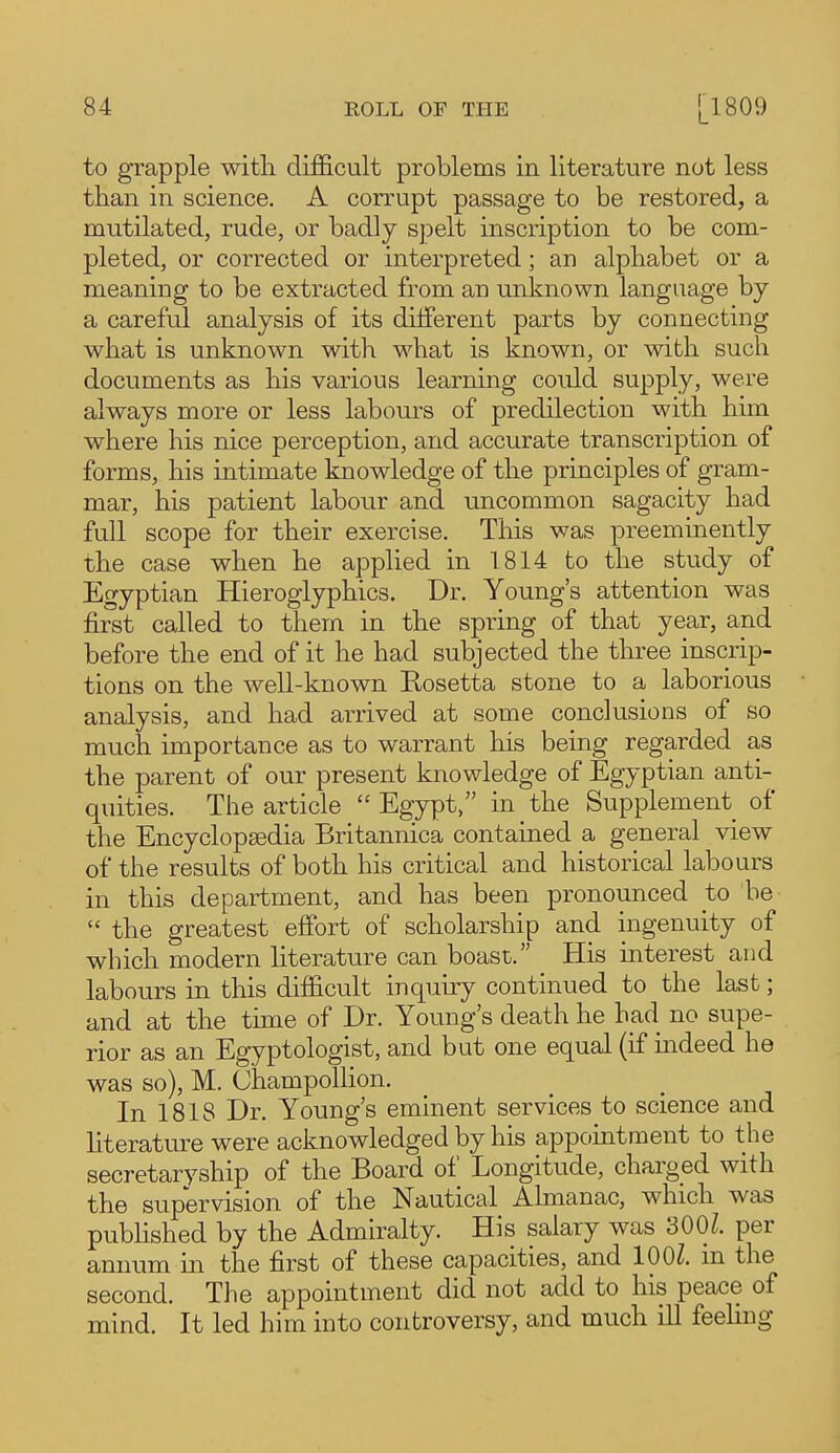 to grapple witli difficult problems in literature not less than in science. A corrupt passage to be restored, a mutilated, rude, or badly spelt inscription to be com- pleted, or corrected or interpreted; an alphabet or a meaning to be extracted from an unknown language by a careful analysis of its dilferent parts by connecting what is unknown with what is known, or with such documents as his various learning could supply, were always more or less labours of predilection with him where his nice perception, and accurate transcription of forms, his intimate knowledge of the principles of gram- mar, his patient labour and uncommon sagacity had full scope for their exercise. This was preeminently the case when he applied in 1814 to the study of Egyptian Hieroglyphics. Dr. Young's attention was first called to them in the spring of that year, and before the end of it he had subjected the three inscrip- tions on the well-known Kosetta stone to a laborious analysis, and had arrived at some conclusions of so much importance as to warrant his being regarded a,s the parent of our present knowledge of Egyptian anti- quities. The article  Egypt, in the Supplement of the Encyclopaedia Britannica contained a general view of the results of both his critical and historical labours in this department, and has been pronounced to be  the greatest effort of scholarship and ingenuity of which modern literature can boast. His interest and labours in this difficult inquiry continued to the last; and at the time of Dr. Young's death he had no supe- rior as an Egyptologist, and but one equal (if mdeed he was so), M. Champollion. In 1818 Dr. Young's eminent services to science and literature were acknowledged by his appointment to the secretaryship of the Board of Longitude, charged with the supervision of the Nautical Almanac, which was published by the Admiralty. His salary was 3001. per annum in the first of these capacities, and lOOZ. m the second. The appointment did not add to his peace of mind. It led him into controversy, and much ill feehng