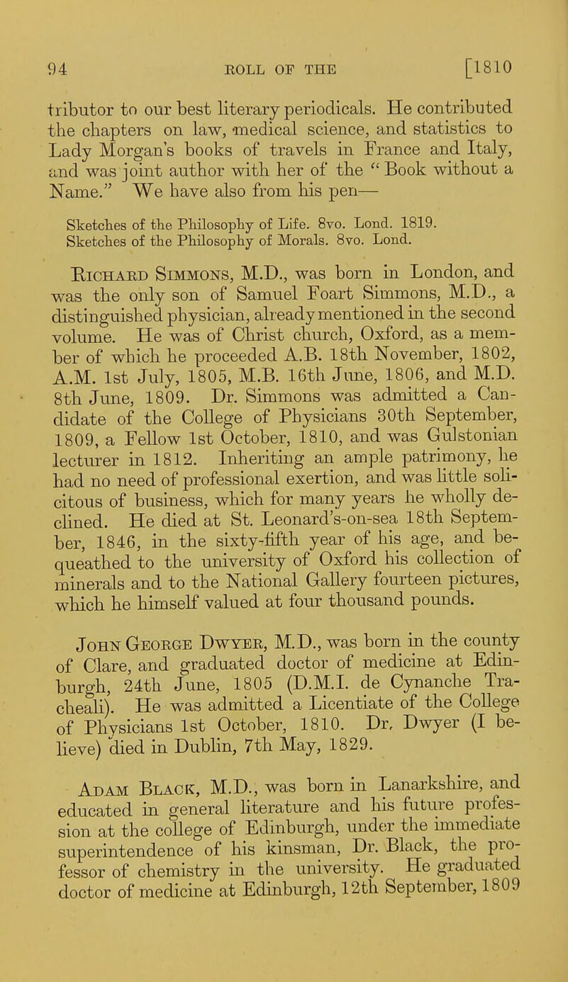 tributor to our best literary periodicals. He contributed the chapters on law, -medical science, and statistics to Lady Morgan's books of travels in France and Italy, and was joint author with her of the  Book without a Name. We have also from his pen— Sketches of the Philosophy of Life. 8vo. Lond. 1819. Sketches of the Philosophy of Morals. Bvo. Loud. EiCHARD Simmons, M.D., was born in London, and was the only son of Samuel Foart Simmons, M.D., a distinguished physician, already mentioned in the second volume. He was of Christ church, Oxford, as a mem- ber of which he proceeded A.B. 18th November, 1802, A.M. 1st July, 1805, M.B. 16th June, 1806, and M.D. 8th June, 1809. Dr. Simmons was admitted a Can- didate of the College of Physicians 30th September, 1809, a Fellow 1st October, 1810, and was Gulstonian lecturer in 1812. Inheriting an ample patrimony, he had no need of professional exertion, and was little soli- citous of business, which for many years he wholly de- cHned. He died at St. Leonard's-on-sea 18th Septem- ber, 1846, in the sixty-fifth year of his age, and be- queathed to the university of Oxford his collection of minerals and to the National Gallery fourteen pictures, which he himself valued at four thousand pounds. John George Dwyer, M.D., was born in the county of Clare, and graduated doctor of medicine at Edin- burgh, 24th June, 1805 (D.M.I, de Cynanche Tra- cheali). He was admitted a Licentiate of the College of Physicians Ist October, 1810. Dr, Dwyer (I be- lieve) died in Dublin, 7th May, 1829. Adam Black, M.D., was born in Lanarkshire, and educated in general literature and his future profes- sion at the college of Edinburgh, undcsr the immediate superintendence of his kinsman, Dr. Black, the pro- fessor of chemistry in the university. He graduated doctor of medicine at Edinburgh, 12th September, 1809