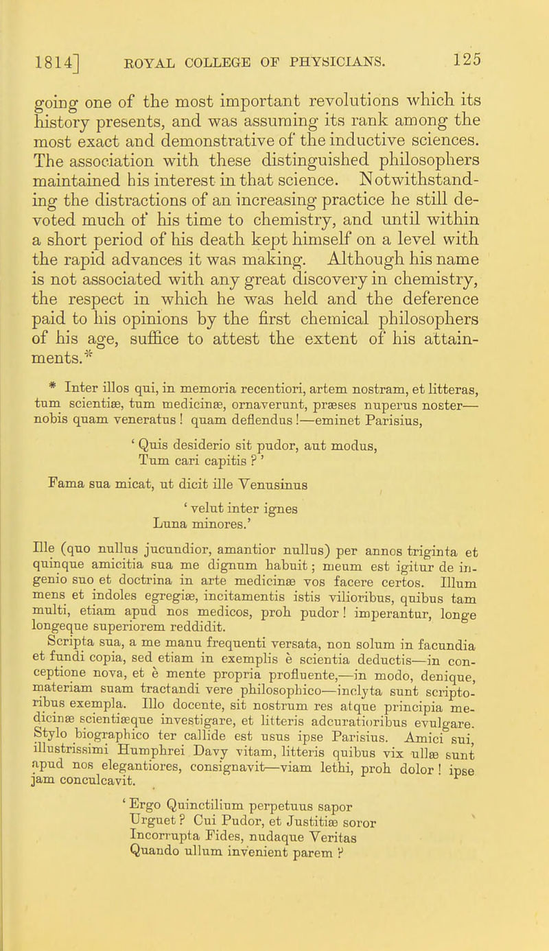 going one of the most important revolutions which its history presents, and was assuming its rank among the most exact and demonstrative of the inductive sciences. The association with these distinguished philosophers maintained his interest in that science. Notwithstand- ing the distractions of an increasing practice he still de- voted much of his time to chemistry, and until within a short period of his death kept himself on a level with the rapid advances it was making. Although his name is not associated with any great discovery in chemistry, the respect in which he was held and the deference paid to his opinions by the first chemical philosophers of his age, suffice to attest the extent of his attain- ments. * Inter illos qui, in memoria recentiori, artem nostram, et litteras, turn scientiae, turn medicinje, ornaverunt, praeses nnpems noster— nobis qnam veneratus ! quam deflendas !—eminet Parisius, ' Qnis desiderio sit pudor, ant modus, Turn cari capitis ? ' Fama sua micat, ut dicit ille Venusinus ' velnt inter ignes Luna minores.' nie (quo nuUus jucundior, amantior nullns) per annos triginta et quinque amicitia sua me dignum habuit; meum est igitur de in- genio suo et doctrina in arte medicinas vos facere certos. Ilium mens et indoles egregise, incitamentis istis vilioribus, quibus tarn multi, etiam apud nos medicos, prob pudor ! imperantur, longe longeque superiorem reddidit. Scripta sua, a me manu frequenti versata, non solum in facundia et fundi copia, sed etiam in exemplis e scientia deductis—in con- ceptione nova, et e mente propria profluente,—in modo, denique, materiam suam tractandi vere pbilosophico—inolyta sunt scripto- ribus exempla. Illo docente, sit nostrum res atque principia me- dicinse scientiffique investigare, et litteris adcuratioribus evulgare. Stylo biographico ter callide est nsus ipse Parisius. Amici sui, lUustrissimi Humpbrei Davy vitam, litteris quibus vix ullee sunt apud nos elegantiores, consignavit—viam letbi, prob dolor ' ipse jam conculcavit.  ' Ergo Qninctilinm perpetuus sapor Urguet ? Cui Pudor, et Justiti^ soror ' Incorrupta Fides, nudaque Veritas Quaudo ullum inv'enient parem ?