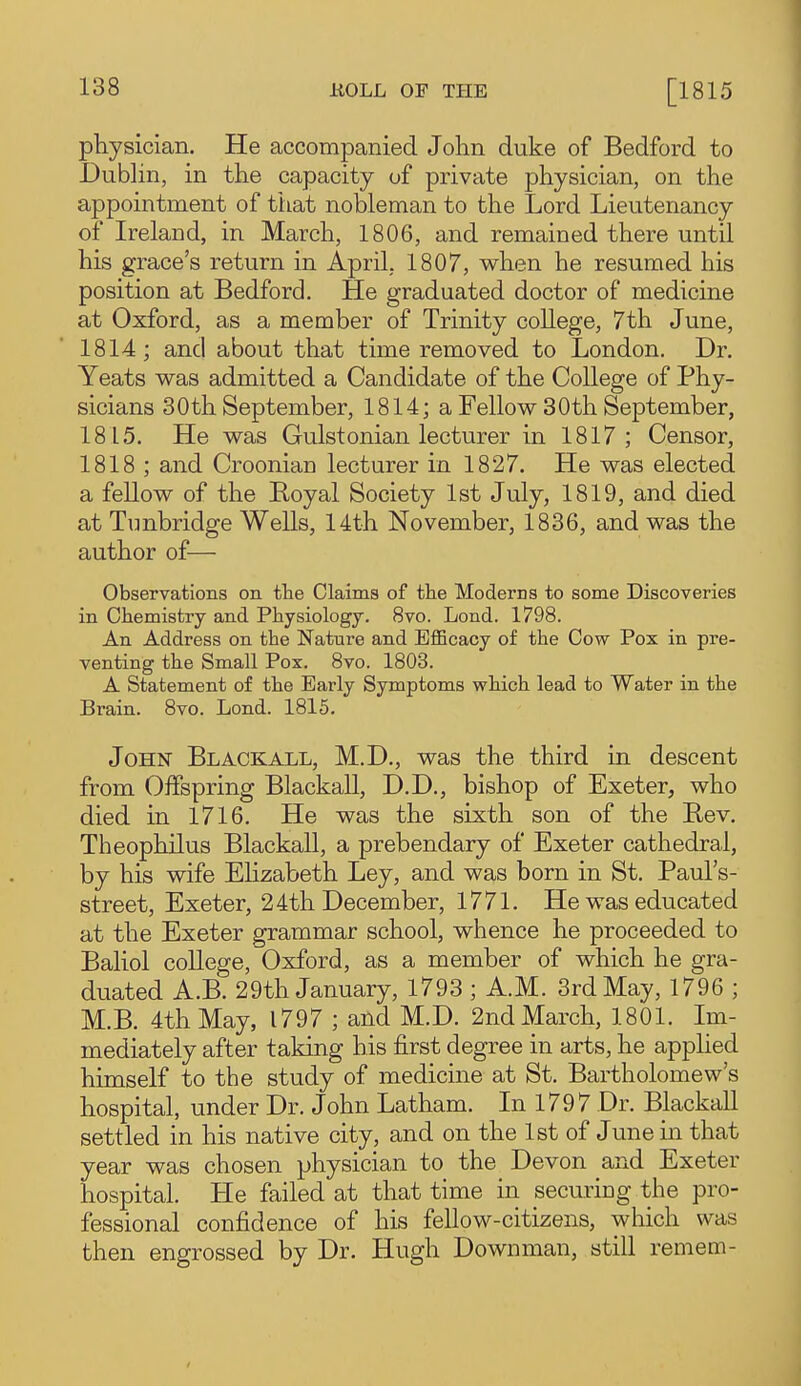 pKysician. He accompanied John duke of Bedford to Dublin, in the capacity of private physician, on the appointment of tiiat nobleman to the Lord Lieutenancy of Ireland, in March, 1806, and remained there until his grace's return in April, 1807, when he resumed his position at Bedford. He graduated doctor of medicine at Oxford, as a member of Trinity college, 7th June, 1814; and about that time removed to London. Dr. Yeats was admitted a Candidate of the College of Phy- sicians 30th September, 1814; a Fellow 30th September, 1815. He was Gulstonian lecturer in 1817; Censor, 1818 ; and Croonian lecturer in 1827. He was elected a fellow of the Boyal Society 1st July, 1819, and died at Tunbridge Wells, 14th November, 1836, and was the author of— Observations on tlie Claims of the Moderns to some Discoveries in Chemistry and Physiology. 8vo. Lond. 1798. An Address on the Nature and Efficacy of the Cow Pox in pre- venting the Small Pox. 8vo. 1803. A Statement of the Early Symptoms which lead to Water in the Brain. 8vo. Lond. 1815. John Blackall, M.D., was the third in descent from Offspring Blackall, D.D., bishop of Exeter, who died in 1716. He was the sixth son of the Bev. Theophilus Blackall, a prebendary of Exeter cathedral, by his wife Ehzabeth Ley, and was born in St. Paul's- street, Exeter, 24th December, 1771. He was educated at the Exeter grammar school, whence he proceeded to Baliol college, Oxford, as a member of which he gra- duated A.B. 29th January, 1793 ; A.M. 3rd May, 1796 ; M.B. 4th May, 1797 ; and M.D. 2nd March, 1801. Im- mediately after taking his first degree in arts, he appUed himself to the study of medicine at St. Bartholomew's hospital, under Dr. John Latham. In 1797 Dr. Blackall settled in his native city, and on the 1st of June in that year was chosen physician to the Devon and Exeter hospital. He failed at that time in securing the pro- fessional confidence of his fellow-citizens, which was then engrossed by Dr. Hugh Downman, still remem-