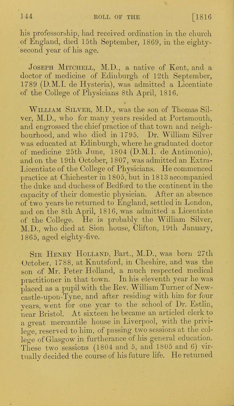 his professorship, had teceived ordination in the church of England, died 15th September, 1869, in the eighty- second year of his age. Joseph Mitchell, M.D., a native of Kent, and a doctor of medicine of Edinb\irgh of 12th September, 1789 (D.M.T. de Hysteria), was admitted a Licentiate of the College of Physicians 8th April, 1816. William Silver, M.D., was the son of Thomas Sil- ver, M.D., who for many years resided at Portsmouth, and engrossed the chief practice of that town and neigh- bourhood, and who died in 1795. Dr. William Silver was educated at Edinburgh, where he graduated doctor of medicine 25th June, 1804 (D.M.I, de Antimonio), and on the 19th October, ] 807, was admitted an Extra- Licentiate of the College of Physicians. He commenced practice at Chichester in 1805, but in 1813 accompanied the duke and duchess of Bedford to the continent in the capacity of their domestic physician. After an absence of two years he returned to England, settled in London, and on the 8th April, 1816, was admitted a Licentiate of the College. He is probably the William Silver, M.D., who died at Sion house, Clifton, 19th January, ]865, aged eighty-five. Sir Henry Holland, Bart., M.D., was born 27th October, 1788, at Knutsford, in Cheshire, and was the son of Mr. Peter Holland, a much respected medical practitioner in that town. In his eleventh year he was placed as a pupil with the Rev. William Turner of New- castle-upon-Tyne, and after residing with him for four years, went for one year to the school of Dr. Estlin, near Bristol. At sixteen he became an articled clerk to a great mercantile house in Liverpool, with the privi- lege, reserved to him, of passing two sessions at the col- lege'of Glasgow in furtherance of his general education. These two sessions (1804 and 5, and 1805 and 6) vir- tually decided the course of his future life. He returned