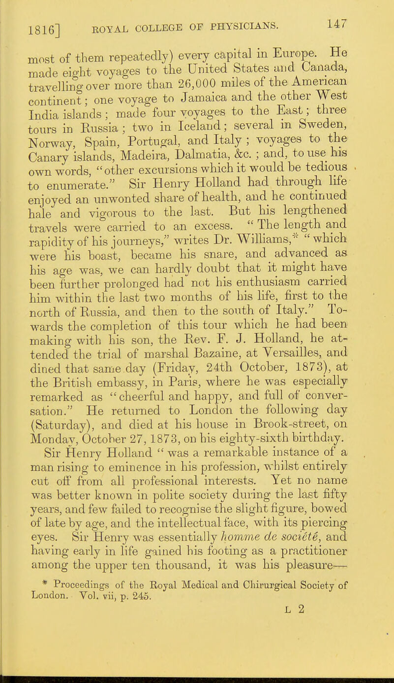 most of them repeatedly) every capital m Europe. He made eiffht voyages to the United States and Canada, travdhng over more than 26,000 miles of the American continent; one voyage to Jamaica and the other West India islands ; made four voyages to the East; three tours in Kussia ; two in Iceland; several in Sweden, Norway, Spain, Portugal, and Italy ; voyages to the Canary islands, Madeira, Dalmatia, &c. ; and, to use his own words, other excursions which it would be tedious to enumerate. Sir Henry Holland had through life enjoyed an unwonted share of health, and he continued hale and vigorous to the last. But his lengthened travels were carried to an excess.  The length and rapidityof his journeys, writes Dr. Wilhams,''^ which were his boast, became his snare, and advanced as his age was, we can hardly doubt that it might have been further prolonged had not his enthusiasm carried him within the last two months of his life, first to the north of Russia, and then to the south of Italy. To- wards the completion of this tour which he had been making with his son, the Eev. F. J. Holland, he at- tended the trial of marshal Bazaine, at Versailles, and dined that same day (Friday, 24th October, 1873), at the British embassy, in Paris, where he was especially remarked as cheerful and happy, and full of conver- sation. He returned to London the following day (Saturday), and died at his house in Brook-street, on Monday, October 27, 1873, on his eighty-sixth birthday. Sir Henry Holland  was a remarkable instance of a man rising to eminence in his profession, whilst entirely cut off from all professional interests. Yet no name was better known in polite society during the last fifty years, and few failed to recognise the slight figure, bowed of late by age, and the intellectual face, with its piercing eyes. Sir Henry was essentially homme de socicte, and having early in life gained his footing as a practitioner among the upper ten thousand, it was his pleasure— * Proceedings of the Royal Medical and Chirurgical Society of London. Vol. vii, p. 245. L 2