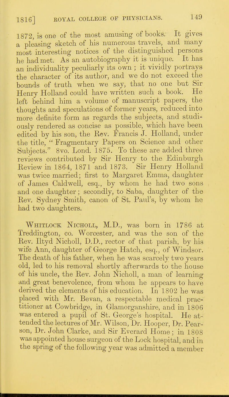 1872, is one of the most amusing of books; It gives a pleasing sketch of his numerous travels, and many most interesting notices of the distinguished persons he had met. As an autobiography it is unique. It has an individuahty peculiarly its own ; it vividly portrays the character of its author, and we do not exceed the bounds of truth when we say, that no one but Sir Henry Holland could have written such a book. He left behind him a volume of manuscript papers, the thoughts and speculations of former years, reduced into more definite form as regards the subjects, and studi- ously rendered as concise as possible, which have been edited by his son, the Eev. Francis J. HoUand, under the title,  Fragmentary Papers on Science and other Subjects. 8vo. Lond. 1875. To these are added three reviews contributed by Sir Henry to the Edinburgh Eeviewin 1864, 1871 and 1873. Sir Henry Holland was twice married; first to Margaret Emma, daughter of James Caldwell, esq., by whom he had two sons and one daughter; secondly, to Saba, daughter of the Rev. Sydney Smith, canon of St. Paid's, by whom he had two daughters. Whitlock Nicholl, M.D., was born in 1786 at Treddington, co. Worcester, and was the son of the Rev, Iltyd Nicholl, D.D., rector of that parish, by his wife Ann, daughter of George Hatch, esq., of Windsor. The death of his father, when he was scarcely two years old, led to his removal shortly afterwards to the house of his uncle, the Rev. John Nicholl, a man of learning and great benevolence, from whom he appears to have derived the elements of his education. In 1802 he was placed with Mr. Bevan, a respectable medical prac- titioner at Cowbridge, in Glamorganshire, and in 1806 was entered a pupil of St. George's hospital. He at- tended the lectures of Mr. Wilson, Dr. Hooper, Dr. Pear- son, Dr. John Clarke, and Sir Everard Home; in 1808 was appointed house surgeon of the Lock hospital, and in the spring of the following year was admitted a member