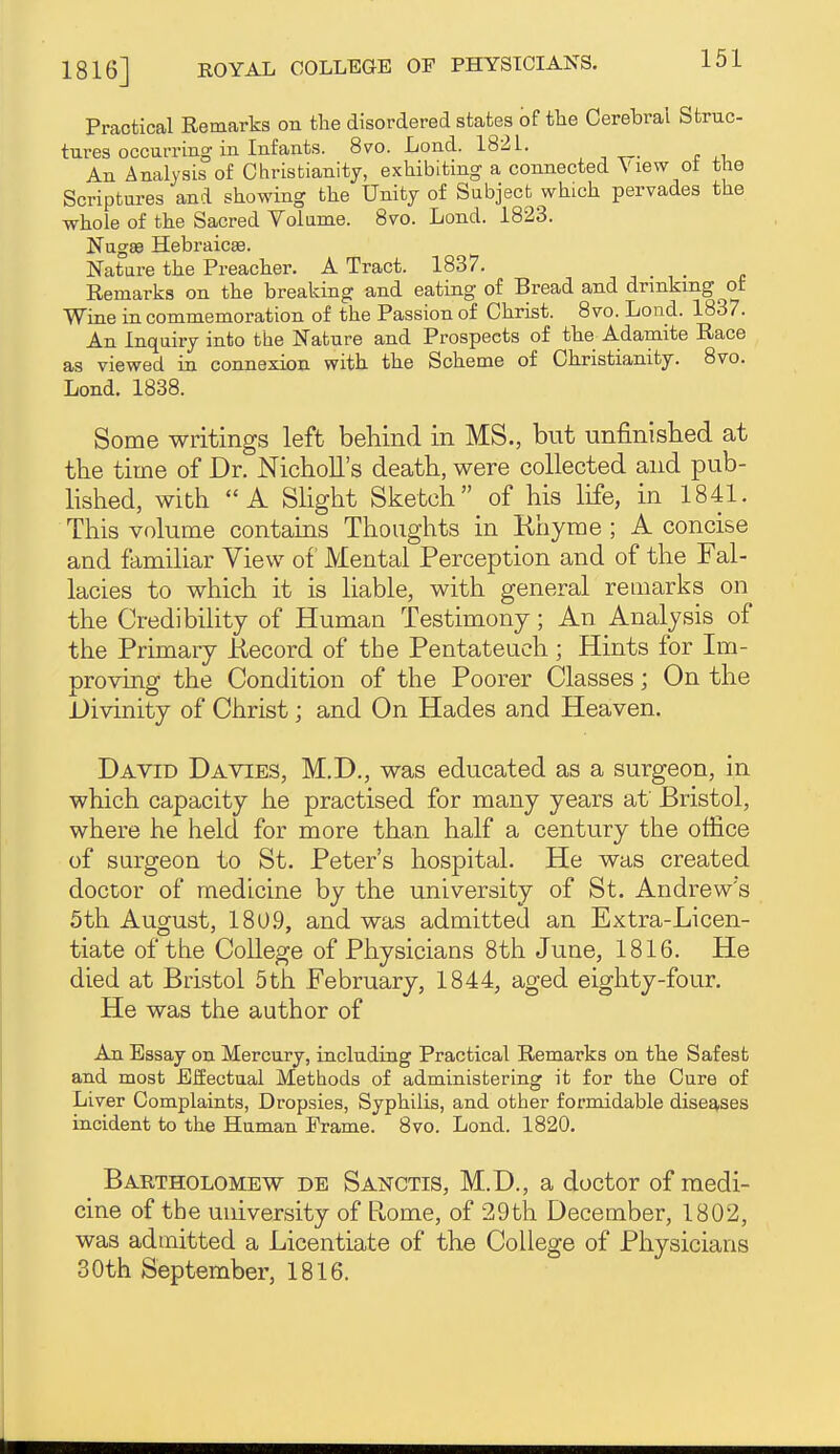 Practical Remarks on the disordered states of the Cerebral Struc- tures occurring in Infants. 8vo. Lond. 182 L. An Analysis of Christianity, exhibiting a connected View ot the Scriptui-es and showing the Unity of Subject which pervades the whole of the Sacred Volame. 8vo. Lond. 1823. NugEe Hebraicee. Nature the Preacher. A Tract. 1837. . c Remarks on the breaking and eating of Bread and drmkmg of Wine in commemoration of the Passion of Christ. 8vo. Lond. 1837. An Inquiry into the Nature and Prospects of the A.damite Race as viewed in connexion with the Scheme of Christianity. 8vo. Lond. 1838. Some writings left beliind in MS., but unfinished at the time of Dr. NichoU's death, were collected and pub- lished, with A Shght Sketch of his life, in 1841. This volume contains Thoughts in Ehyme ; A concise and familiar View of Mental Perception and of the Fal- lacies to which it is liable, with general remarks on the Credibility of Human Testimony; An Analysis of the Primary Kecord of the Pentateuch ; Hints for Im- proving the Condition of the Poorer Classes; On the Divinity of Christ; and On Hades and Heaven. David Da vies, M.D., was educated as a surgeon, in which capacity he practised for many years at Bristol, where he held for more than half a century the office of surgeon to St. Peter's hospital. He was created doctor of medicine by the university of St. Andrew's 5th August, 180,9, and was admitted an Extra-Licen- tiate of the College of Physicians 8th June, 1816. He died at Bristol 5th February, 1844, aged eighty-four. He was the author of An Essay on Mercury, including Practical Remarks on the Safest and most Effectual Methods of administering it for the Cure of Liver Complaints, Dropsies, Syphilis, and other formidable diseases incident to the Human Frame. 8vo. Lond. 1820. Bartholomew db Sanctis, M.D., a doctor of medi- cine of the university of Rome, of 29th December, 1802, was admitted a Licentiate of the College of Physicians 30th September, 1816.