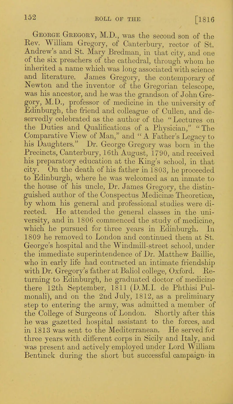 George Gregory, M.D., was the second son of the Kev. William Gregory, of Canterbury, rector of St. Andrew's and St. Mary Bredman, in that city, and one of the six preachers of the cathedral, through whom he inherited a name which was long associated with science and literature. James Gregory, the contemporary of Newton and the inventor of the Gregorian telescope, was his ancestor, and he was the grandson of John Gre- gory, M. D., professor of medicme in the university of Edinburgh, the friend and colleague of Cullen, and de- servedly celebrated as the author of the  Lectures on the Duties and Quahfications of a Physician,  The Comparative View of Man, and A Father's Legacy to his Daughters. Dr. George Gregory was born in the Precincts, Canterbury, 16th August, 1790, and received his preparatory education at the King's school, in that city. On the death of his father in 1803, he proceeded to Edinburgh, where he was welcomed as an inmate to the house of his uncle. Dr. James Gregory, the distin- guished author of the Conspectus Medicinse Theoreticse, by whom his general and professional studies were di- rected. He attended the general classes in the uni- versity, and in 1806 commenced the study of medicine, which he pursued for three years in Edinburgh. In 1809 he removed to London and continued them at St. George's hospital and the Windmih-street school, under the immediate superintendence of Dr. Matthew Baillie, who in early life had contracted an intimate friendship with Dr. Gregory's father at Baliol college, Oxford. Be- turning to Edinburgh, he graduated doctor of medicme there 12th September, 1811 (D.M.L de Phthisi Pul- monaH), and on the 2nd July, 1812, as a preliminary step to entering the army, was admitted a member of the College of Surgeons of London. Shortly after this he was gazetted hospital assistant to the forces, and in 1813 was sent to the Mediterranean. He served for three years with ditierent corps in Sicily and Italy, and was present and actively employed under Lord William Bentinck during the short but successful campaign- in