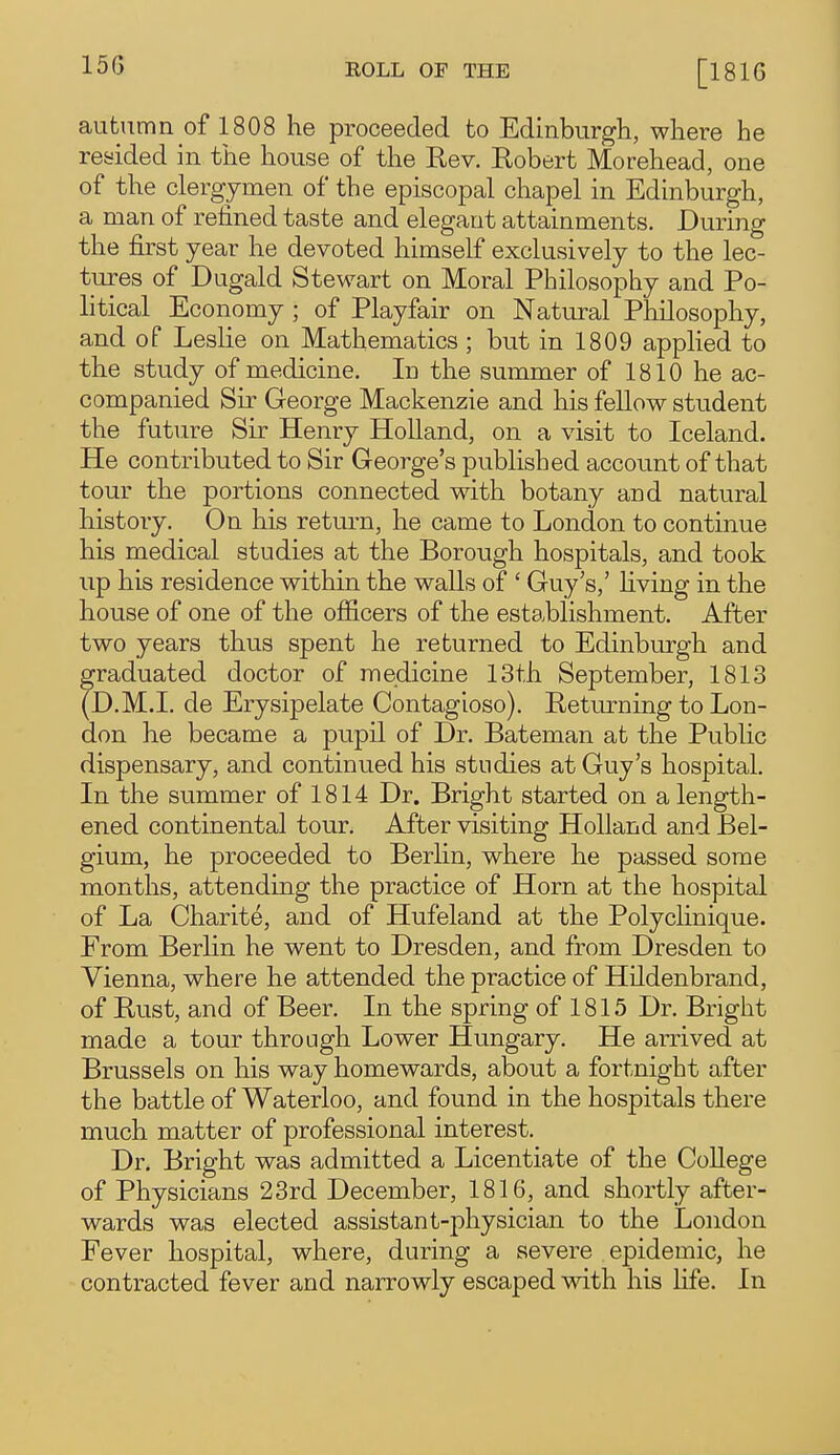 15G autumn of 1808 he proceeded to Edinburgh, where he resided in the house of the Rev. Robert Morehead, one of the clergymen of the episcopal chapel in Edinburgh, a man of refined taste and elegant attainments. During the first year he devoted himself exclusively to the lec- tures of Dugald Stewart on Moral Philosophy and Po- litical Economy ; of Playfair on Natural Philosophy, and of Leslie on Mathematics; but in 1809 apphed to the study of medicine. In the summer of 1810 he ac- companied Sir George Mackenzie and his fellow student the future Sir Henry Holland, on a visit to Iceland. He contributed to Sir George's published account of that tour the portions connected with botany and natural history. On his return, he came to London to continue his medical studies at the Borough hospitals, and took up his residence within the walls of ' Guy's,' Hving in the house of one of the officers of the establishment. After two years thus spent he returned to Edinburgh and graduated doctor of medicine 13th September, 1813 (D.M.I, de Erysipelate Contagioso). Returning to Lon- don he became a pupil of Dr. Bateman at the Public dispensary, and continued his studies at Guy's hospital. In the summer of 1814 Dr. Bright started on a length- ened continental tour. After visiting Holland and Bel- gium, he proceeded to Berlin, where he passed some months, attending the practice of Horn at the hospital of La Charite, and of Hufeland at the Polyclinique. From Berlin he went to Dresden, and from Dresden to Vienna, where he attended the practice of Hildenbrand, of Rust, and of Beer. In the spring of 1815 Dr. Bright made a tour through Lower Hungary. He arrived at Brussels on his way homewards, about a fortnight after the battle of Waterloo, and found in the hospitals there much matter of professional interest. Dr. Bright was admitted a Licentiate of the College of Physicians 23rd December, 1816, and shortly after- wards was elected assistant-physician to the London Fever hospital, where, during a severe epidemic, he contracted fever and narrowly escaped with his life. In