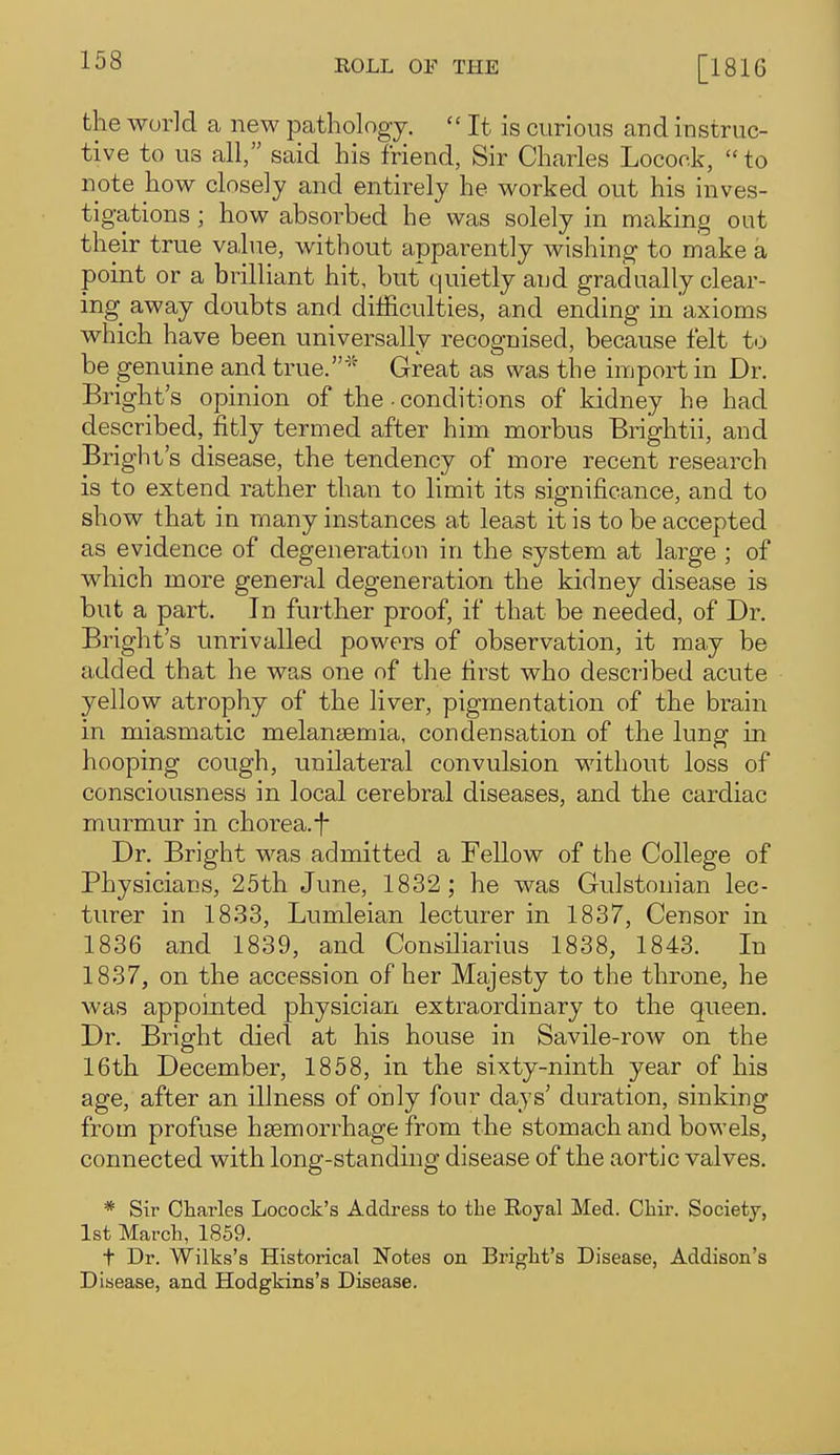 the world a new patliolngy.  It is curious and instruc- tive to us all, said his friend, Sir Charles Locock, to note how closely and entirely he worked out his inves- tigations ; how absorbed he was solely in making out their true value, without apparently wishing to make a point or a brilliant hit, but quietly aud gradually clear- ing away doubts and difficulties, and ending in axioms which have been universally recognised, because felt to be genuine and true.Great as was the import in Dr. Bright's opinion of the • conditions of kidney he had described, fitly termed after him morbus Brightii, and Bright's disease, the tendency of more recent research is to extend rather than to limit its significance, and to show that in many instances at least it is to be accepted as evidence of degeneration in the system at large ; of which more general degeneration the kidney disease is but a part. In further proof, if that be needed, of Dr. Bright's unrivalled powers of observation, it may be added that he was one of the first who described acute yellow atrophy of the liver, pigmentation of the brain in miasmatic melantemia, condensation of the lung in hooping cough, unilateral convulsion without loss of consciousness in local cerebral diseases, and the cardiac murmur in chorea.f Dr. Bright was admitted a Fellow of the College of Physicians, 25th June, 1832 ; he was Gulstonian lec- turer in 1833, Lumleian lecturer in 1837, Censor in 1836 and 1839, and Conailiarius 1838, 1843. In 1837, on the accession of her Majesty to the throne, he was appointed physician extraordinary to the queen. Dr. Bright died at his house in Savile-row on the 16th December, 1858, in the sixty-ninth year of his age, after an illness of only four days' duration, sinking from profuse hsemorrhage from the stomach and bowels, connected with long-standing disease of the aortic valves. * Sir Charles Locock's Address to the Royal Med. Chir. Society, 1st March, 1859. t Dr. Wilks's Historical Notes on Bright's Disease, Addison's Disease, and Hodgkins's Disease.